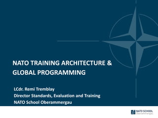 NATO TRAINING ARCHITECTURE &
GLOBAL PROGRAMMING
LCdr. Remi Tremblay
Director Standards, Evaluation and Training
NATO School Oberammergau
 