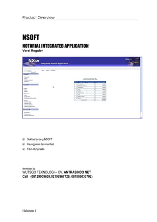 Product Overview




NSOFT
NOTARIAL INTEGRATED APPLICATION
Versi Reguler




   Sekilas tentang NSOFT
   Keunggulan dan manfaat
   Fitur-fitur praktis




developed by
WUTSQO TEKNOLOGI – CV. ANTRASINDO NET
Call (08129009659;02198967728, 087886036702)




Halaman 1
 