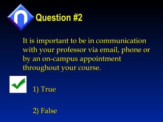 Question #2 It is important to be in communication with your professor via email, phone or by an on-campus appointment throughout your course.  1) True 2) False 