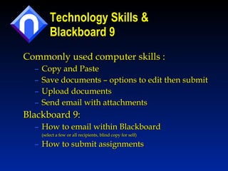 Technology Skills & Blackboard 9 Commonly used computer skills : Copy and Paste Save documents – options to edit then submit Upload documents  Send email with attachments Blackboard 9: How to email within Blackboard  (select a few or all recipients, blind copy for self) How to submit assignments 