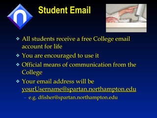 Student Email All students receive a free College email account for life You are encouraged to use it  Official means of communication from the College  Your email address will be  [email_address] e.g. dfisher@spartan.northampton.edu 