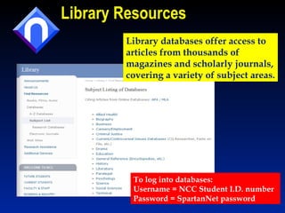 Library Resources To log into databases: Username = NCC Student I.D. number Password = SpartanNet password Library databases offer access to  articles from thousands of  magazines and scholarly journals, covering a variety of subject areas. 