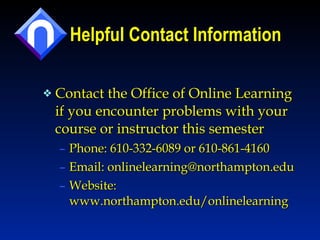 Helpful Contact Information Contact the Office of Online Learning if you encounter problems with your course or instructor this semester Phone: 610-332-6089 or 610-861-4160 Email: onlinelearning@northampton.edu  Website: www.northampton.edu/onlinelearning 