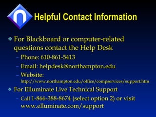 Helpful Contact Information For Blackboard or computer-related questions contact the Help Desk Phone: 610-861-5413 Email: helpdesk@northampton.edu  Website:  http://www.northampton.edu/office/compservices/support.htm  For Elluminate Live Technical Support Call  1-866-388-8674 (select option 2) or visit www.elluminate.com/support 