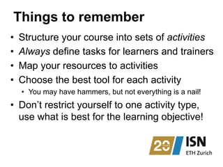 Things to remember
•  Structure your course into sets of activities
•  Always define tasks for learners and trainers
•  Map your resources to activities
•  Choose the best tool for each activity
•  You may have hammers, but not everything is a nail!
•  Don’t restrict yourself to one activity type,
use what is best for the learning objective!
 