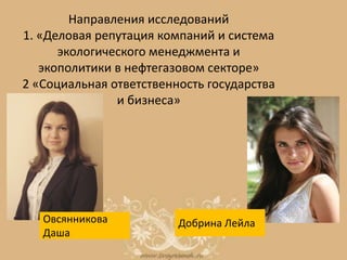 Направления исследований
1. «Деловая репутация компаний и система
экологического менеджмента и
экополитики в нефтегазовом секторе»
2 «Социальная ответственность государства
и бизнеса»
Овсянникова
Даша
Добрина Лейла
 