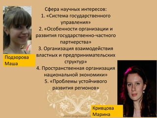 Сфера научных интересов:
1. «Система государственного
управления»
2. «Особенности организации и
развития государственно-частного
партнерства»
3. Организация взаимодействия
властных и предпринимательских
структур»
4. Пространственная организация
национальной экономики»
5. «Проблемы устойчивого
развития регионов»
Кривцова
Марина
Подзорова
Маша
 