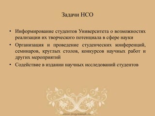 Задачи НСО
• Информирование студентов Университета о возможностях
реализации их творческого потенциала в сфере науки
• Организация и проведение студенческих конференций,
семинаров, круглых столов, конкурсов научных работ и
других мероприятий
• Содействие в издании научных исследований студентов
 