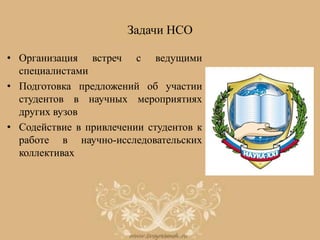 Задачи НСО
• Организация встреч с ведущими
специалистами
• Подготовка предложений об участии
студентов в научных мероприятиях
других вузов
• Содействие в привлечении студентов к
работе в научно-исследовательских
коллективах
 