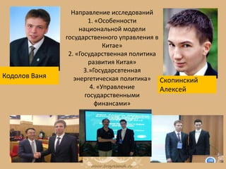 Направление исследований
1. «Особенности
национальной модели
государственного управления в
Китае»
2. «Государственная политика
развития Китая»
3.»Государсвтенная
энергетическая политика»
4. «Управление
государственными
финансами»
Кодолов Ваня
Скопинский
Алексей
 