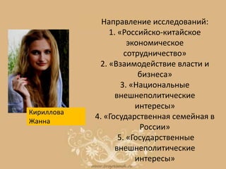 Направление исследований:
1. «Российско-китайское
экономическое
сотрудничество»
2. «Взаимодействие власти и
бизнеса»
3. «Национальные
внешнеполитические
интересы»
4. «Государственная семейная в
России»
5. «Государственные
внешнеполитические
интересы»
Кириллова
Жанна
 