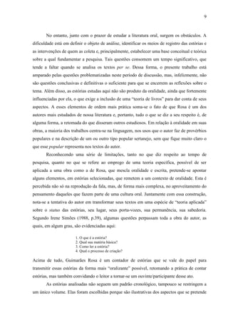 9
No entanto, junto com o prazer de estudar a literatura oral, surgem os obstáculos. A
dificuldade está em definir o objeto de análise, identificar os meios de registro das estórias e
as intervenções de quem as coleta e, principalmente, estabelecer uma base conceitual e teórica
sobre a qual fundamentar a pesquisa. Tais questões consomem um tempo significativo, que
tende a faltar quando se analisa os textos per se. Dessa forma, o presente trabalho está
amparado pelas questões problematizadas neste período de discussão, mas, infelizmente, não
são questões conclusivas e definitivas o suficiente para que se encerrem as reflexões sobre o
tema. Além disso, as estórias estudas aqui não são produto da oralidade, ainda que fortemente
influenciadas por ela, o que exige a inclusão de uma “teoria de livros” para dar conta de seus
aspectos. A esses elementos de ordem mais prática soma-se o fato de que Rosa é um dos
autores mais estudados de nossa literatura e, portanto, tudo o que se diz a seu respeito é, de
alguma forma, a retomada do que disseram outros estudiosos. Em relação à oralidade em suas
obras, a maioria dos trabalhos centra-se na linguagem, nos usos que o autor faz de provérbios
populares e na descrição de um ou outro tipo popular sertanejo, sem que fique muito claro o
que esse popular representa nos textos do autor.
Reconhecendo uma série de limitações, tanto no que diz respeito ao tempo de
pesquisa, quanto no que se refere ao emprego de uma teoria específica, possível de ser
aplicada a uma obra como a de Rosa, que mescla oralidade e escrita, pretende-se apontar
alguns elementos, em estórias selecionadas, que remetem a um contexto de oralidade. Esta é
percebida não só na reprodução da fala, mas, de forma mais complexa, no aproveitamento do
pensamento daqueles que fazem parte de uma cultura oral. Juntamente com essa construção,
nota-se a tentativa do autor em transformar seus textos em uma espécie de “teoria aplicada”
sobre o status das estórias, seu lugar, seus porta-vozes, sua permanência, sua sabedoria.
Segundo Irene Simões (1988, p.39), algumas questões perpassam toda a obra do autor, as
quais, em algum grau, são evidenciadas aqui:
1. O que é a estória?
2. Qual sua matéria básica?
3. Como ler a estória?
4. Qual o processo de criação?
Acima de tudo, Guimarães Rosa é um contador de estórias que se vale do papel para
transmitir essas estórias da forma mais “oralizante” possível, retomando a prática de contar
estórias, mas também convidando o leitor a tornar-se um ouvinte/participante desse ato.
As estórias analisadas não seguem um padrão cronológico, tampouco se restringem a
um único volume. Elas foram escolhidas porque são ilustrativas dos aspectos que se pretende
 