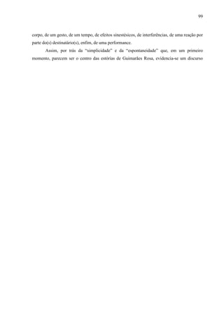 99
corpo, de um gesto, de um tempo, de efeitos sinestésicos, de interferências, de uma reação por
parte do(s) destinatário(s), enfim, de uma performance.
Assim, por trás da “simplicidade” e da “espontaneidade” que, em um primeiro
momento, parecem ser o centro das estórias de Guimarães Rosa, evidencia-se um discurso
 