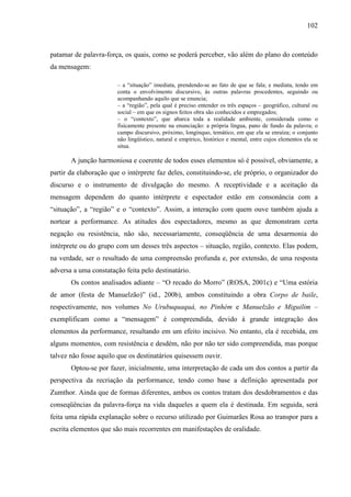 102
patamar de palavra-força, os quais, como se poderá perceber, vão além do plano do conteúdo
da mensagem:
– a “situação” imediata, prendendo-se ao fato de que se fala; e mediata, tendo em
conta o envolvimento discursivo, às outras palavras procedentes, seguindo ou
acompanhando aquilo que se enuncia;
– a “região”, pela qual é preciso entender os três espaços – geográfico, cultural ou
social – em que os signos feitos obra são conhecidos e empregados;
– o “contexto”, que abarca toda a realidade ambiente, considerada como o
fisicamente presente na enunciação: a própria língua, pano de fundo da palavra; o
campo discursivo, próximo, longínquo, temático, em que ela se enraíza; o conjunto
não lingüístico, natural e empírico, histórico e mental, entre cujos elementos ela se
situa.
A junção harmoniosa e coerente de todos esses elementos só é possível, obviamente, a
partir da elaboração que o intérprete faz deles, constituindo-se, ele próprio, o organizador do
discurso e o instrumento de divulgação do mesmo. A receptividade e a aceitação da
mensagem dependem do quanto intérprete e espectador estão em consonância com a
“situação”, a “região” e o “contexto”. Assim, a interação com quem ouve também ajuda a
nortear a performance. As atitudes dos espectadores, mesmo as que demonstram certa
negação ou resistência, não são, necessariamente, conseqüência de uma desarmonia do
intérprete ou do grupo com um desses três aspectos – situação, região, contexto. Elas podem,
na verdade, ser o resultado de uma compreensão profunda e, por extensão, de uma resposta
adversa a uma constatação feita pelo destinatário.
Os contos analisados adiante – “O recado do Morro” (ROSA, 2001c) e “Uma estória
de amor (festa de Manuelzão)” (id., 200b), ambos constituindo a obra Corpo de baile,
respectivamente, nos volumes No Urubuquaquá, no Pinhém e Manuelzão e Miguilim –
exemplificam como a “mensagem” é compreendida, devido à grande integração dos
elementos da performance, resultando em um efeito incisivo. No entanto, ela é recebida, em
alguns momentos, com resistência e desdém, não por não ter sido compreendida, mas porque
talvez não fosse aquilo que os destinatários quisessem ouvir.
Optou-se por fazer, inicialmente, uma interpretação de cada um dos contos a partir da
perspectiva da recriação da performance, tendo como base a definição apresentada por
Zumthor. Ainda que de formas diferentes, ambos os contos tratam dos desdobramentos e das
conseqüências da palavra-força na vida daqueles a quem ela é destinada. Em seguida, será
feita uma rápida explanação sobre o recurso utilizado por Guimarães Rosa ao transpor para a
escrita elementos que são mais recorrentes em manifestações de oralidade.
 