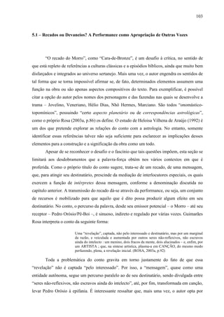 103
5.1 – Recados ou Devaneios? A Performance como Apropriação de Outras Vozes
“O recado do Morro”, como “Cara-de-Bronze”, é um desafio à crítica, no sentido de
que está repleto de referências a culturas clássicas e a episódios bíblicos, ainda que muito bem
disfarçados e integrados ao universo sertanejo. Mais uma vez, o autor engendra os sentidos de
tal forma que se torna impossível afirmar se, de fato, determinados elementos assumem uma
função na obra ou são apenas aspectos compositivos do texto. Para exemplificar, é possível
citar a opção do autor pelos nomes dos personagens e das fazendas nas quais se desenvolve a
trama – Jovelino, Veneriano, Hélio Dias, Nhô Hermes, Marciano. São todos “onomástico-
topomínicos”, possuindo “certo aspecto planetário ou de correspondências astrológicas”,
como o próprio Rosa (2003a, p.86) os define. O estudo de Heloisa Vilhena de Araújo (1992) é
um dos que pretende explorar as relações do conto com a astrologia. No entanto, somente
identificar essas referências talvez não seja suficiente para esclarecer as implicações desses
elementos para a construção e a significação da obra como um todo.
Apesar de se reconhecer o desafio e o fascínio que tais questões impõem, esta seção se
limitará aos desdobramentos que a palavra-força obtém nos vários contextos em que é
proferida. Como o próprio título do conto sugere, trata-se de um recado, de uma mensagem,
que, para atingir seu destinatário, prescinde da mediação de interlocutores especiais, os quais
exercem a função de intérpretes dessa mensagem, conforme a denominação discutida no
capítulo anterior. A transmissão do recado dá-se através da performance, ou seja, um conjunto
de recursos é mobilizado para que aquilo que é dito possa produzir algum efeito em seu
destinatário. No conto, o percurso da palavra, desde seu emissor potencial – o Morro – até seu
receptor – Pedro Orósio/Pê-Boi –, é sinuoso, indireto e regulado por várias vozes. Guimarães
Rosa interpreta o conto da seguinte forma:
Uma “revelação”, captada, não pelo interessado e destinatário, mas por um marginal
da razão, e veiculada e aumentada por outros seres não-reflexivos, não escravos
ainda do intelecto : um menino, dois fracos da mente, dois alucinados – e, enfim, por
um ARTISTA ; que, na síntese artística, plasma-a em CANÇÃO, do mesmo modo
perfazendo, plena, a revelação inicial. (ROSA, 2003a, p.92)
Toda a problemática do conto gravita em torno justamente do fato de que essa
“revelação” não é captada “pelo interessado”. Por isso, a “mensagem”, quase como uma
entidade autônoma, segue um percurso paralelo ao de seu destinatário, sendo divulgada entre
“seres não-reflexivos, não escravos ainda do intelecto”, até, por fim, transformada em canção,
levar Pedro Orósio à epifania. É interessante ressaltar que, mais uma vez, o autor opta por
 