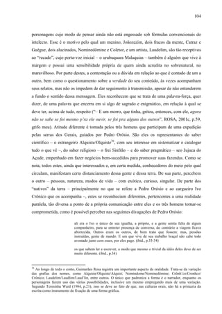 104
personagens cujo modo de pensar ainda não está engessado sob fórmulas convencionais do
intelecto. Esse é o motivo pelo qual um menino, Joãozezim, dois fracos da mente, Catraz e
Guégue, dois alucinados, Nominedômine e Coletor, e um artista, Laudelim, são tão receptivos
ao “recado”, cujo porta-voz inicial – o urubuquara Malaquias – também é alguém que vive à
margem e possui uma sensibilidade própria de quem ainda acredita no sobrenatural, no
maravilhoso. Por parte destes, a contestação ou a dúvida em relação ao que é contado de um a
outro, bem como o questionamento sobre a verdade do seu conteúdo, às vezes acompanham
seus relatos, mas não os impedem de dar seguimento à transmissão, apesar de não entenderem
a fundo o sentido dessa mensagem. Eles reconhecem que se trata de uma palavra-força, quer
dizer, de uma palavra que encerra em si algo de sagrado e enigmático, em relação à qual se
deve ter, acima de tudo, respeito (“– E um morro, que tinha, gritou, entonces, com ele, agora
não se sabe se foi mesmo p’ra ele ouvir, se foi pra alguns dos outros”, ROSA, 2001c, p.59,
grifo meu). Atitude diferente é tomada pelos três homens que participam de uma expedição
pelas serras dos Gerais, guiados por Pedro Orósio. São eles os representantes do saber
científico – o estrangeiro Alquiste/Olquiste36
, com seu interesse em sistematizar e catalogar
tudo o que vê –, do saber religioso – o frei Sinfrão – e do saber pragmático – seo Jujuca do
Açude, empenhado em fazer negócios bem-sucedidos para promover suas fazendas. Como se
nota, todos estes, ainda que interessados e, em certa medida, conhecedores do meio pelo qual
circulam, manifestam certo distanciamento dessa gente e dessa terra. De sua parte, percebem
o outro – pessoas, natureza, modos de vida – com exótico, curioso, singular. De parte dos
“nativos” da terra – principalmente no que se refere a Pedro Orósio e ao cargueiro Ivo
Crônico que os acompanha –, estes se reconheciam diferentes, pertencentes a uma realidade
paralela, tão diversa a ponto de a própria comunicação entre eles e os três homens tornar-se
comprometida, como é possível perceber nas seguintes divagações de Pedro Orósio:
ali era o Ivo o único de sua igualha, a próprio, e a gente sentia falta de algum
companheiro, para se entreter presença de conversa; do contrário a viagem ficava
aborrecida. Outros eram os outros, de bom trato que fossem: mas, pessôas
instruídas, gente de mando. E um que vive de seu trabalho braçal não cabe todo
avontade junto com esses, por eles pago. (ibid., p.33-34)
os que sabem ler e escrever, a modo que mesmo o trivial da idéia deles deve de ser
muito diferente. (ibid., p.34)
36
Ao longo de todo o conto, Guimarães Rosa registra um importante aspecto da oralidade. Trata-se da variação
das grafias dos nomes, como Alquiste/Olquiste/Alquist; Nomindome/Nominedômine; Crônh’co/Cronhco/
Crônico; Laudelim/Laudlim/Laud’lin, entre outros. O único que padroniza a forma é o narrador, enquanto os
personagens fazem uso das várias possibilidades, inclusive um mesmo empregando mais de uma variação.
Segundo Teresinha Ward (1984, p.21), isso se deve ao fato de que, nas culturas orais, não há a primazia da
escrita como instrumento de fixação de uma forma gráfica.
 