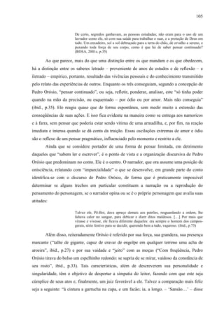105
De certo, segredos ganhavam, as pessoas estudadas; não eram para o uso de um
lavrador como ele, só com sua saúde para trabalhar e suar, e a proteção de Deus em
tudo. Um enxadeiro, sol a sol debruçado para a terra do chão, de orvalho a sereno, e
puxando toda força de seu corpo, como é que há de saber pensar continuado?
(ROSA, 2001c, p.35)
Ao que parece, mais do que uma distinção entre os que mandam e os que obedecem,
há a distinção entre os saberes letrado – proveniente de anos de estudos e de reflexão – e
iletrado – empírico, portanto, resultado das vivências pessoais e do conhecimento transmitido
pelo relato das experiências de outros. Enquanto os três conseguiam, segundo a concepção de
Pedro Orósio, “pensar continuado”, ou seja, refletir, ponderar, analisar, este “só tinha poder
quando na mão da precisão, ou esquentado – por ódio ou por amor. Mais não conseguia”
(ibid., p.35). Ele reagia quase que de forma espontânea, sem medir muito a extensão das
conseqüências de suas ações. E isso fica evidente na maneira como se entrega aos namoricos
e à farra, sem pensar que poderia estar sendo vítima de uma armadilha, e, por fim, na reação
imediata e intensa quando se dá conta da traição. Essas oscilações extremas de amor e ódio
são o reflexo de um pensar pragmático, influenciado pelo momento e restrito a ele.
Ainda que se considere portador de uma forma de pensar limitada, em detrimento
daqueles que “sabem ler e escrever”, é o ponto de vista e a organização discursiva de Pedro
Orósio que predominam no conto. Ele é o centro. O narrador, que ora assume uma posição de
onisciência, relatando com “imparcialidade” o que se desenvolve, em grande parte do conto
identifica-se com o discurso de Pedro Orósio, de forma que é praticamente impossível
determinar se alguns trechos em particular constituem a narração ou a reprodução do
pensamento do personagem, se o narrador opina ou se é o próprio personagem que avalia suas
atitudes:
Talvez ele, Pê-Boi, dava apreço demais aos patrões, resguardando a ordem, lhe
faltava calor no sangue, para debicar e dizer ditos maldosos. […] Por mais que
virasse e vivesse, ele ficava diferente daqueles: era sempre o homem dos campos-
gerais, sério festivo para se decidir, querendo bem a tudo, vagaroso. (ibid., p.73)
Além disso, reiteradamente Orósio é referido por sua força, sua grandeza, sua presença
marcante (“talhe de gigante, capaz de cravar de engolpe em qualquer terreno uma acha de
aroeira”, ibid., p.27) e por sua vaidade e “jeito” com as moças (“Com freqüência, Pedro
Orósio tirava do bolso um espelhinho redondo: se supria de se mirar, vaidoso da constância de
seu rosto”, ibid., p.33). Tais características, além de descreverem sua personalidade e
singularidade, têm o objetivo de despertar a simpatia do leitor, fazendo com que este seja
cúmplice de seus atos e, finalmente, um juiz favorável a ele. Talvez a comparação mais feliz
seja a seguinte: “à cintura a garrucha na capa, e um facão; ia, a longo. – ‘Sansão…’ – disse
 