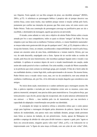 106
seo Alquiste. Fazia agrado ver sua bôa coragem de pisar, seu decidido arranque” (ROSA,
2001c, p.37). A referência ao personagem bíblico é propícia não só porque descreve sua
notória força, como neste trecho, mas também porque remete à traição sofrida pelo herói,
justamente por confiar nas intenções de pessoas que lhes eram caras, tal como ocorre com
Pedro Orósio. Toda essa construção do personagem converge na justificativa para ser ele o
escolhido, o destinatário da mensagem, aquele que precisa ser prevenido.
O recado, como adiante se verá, tem o objetivo de alertar Pedro Orósio sobre a tocaia
armada por Ivo e seus companheiros, todos os quais se diziam “amigos” de Pedro. Por sua
simpatia e por sua fama com as mulheres (“teimoso solteiro, e o maior bandoleiro namorador:
as moças todas mais gostavam dele do que de qualquer outro”, ibid., p.32), desperta o ódio e a
inveja dos homens. Estes, no entanto, reconhecendo a impossibilidade de vencê-lo pela força,
armam um encontro antes de uma festa, embebedam-no e tentam matá-lo. Orósio, por sua
vez, de nada desconfia, empolgado com a festa. Apesar de ter ouvido todas as versões do
recado, pela boca de seus transmissores, não reconhece qualquer ligação entre o recado e sua
realidade. A epifania só acontece depois de ouvir o recado transformado em canção, ainda
assim não sendo possível evitar o confronto. Em certa medida, o recado do Morro assemelha-
se às profecias que eram comuns na mitologia grega, por exemplo. O fato de o herói saber de
seu malfadado destino, e tentar fugir dele, acaba aproximando-o do mesmo. Da mesma forma,
Pedro Orósio ouve o recado várias vezes, mas, em vez de considerá-lo, tem uma atitude de
zombaria e indiferença, até, por fim, vê-lo efetivado na traição daqueles que considerava seus
amigos.
No início desta seção, mencionou-se o caráter autônomo que a mensagem assume. De
fato, a palavra repetida e recriada por seus intérpretes existe sem os mesmos, como uma
palavra imemorial, atemporal, mas precisa deles para materializar-se. Essa palavra-força, que
torna presente o que ela diz, possui algo de excepcional, não só pela natureza sobrenatural de
seu emissor – o Morro –, mas também pela via de transmissão, por sua movência e
capacidade de adaptação e transformação sem perder sua identidade.
A concepção do tempo na narrativa reforça a atmosfera mítica que o conto parece
exigir para legitimar a mensagem divulgada pelos detentores da palavra. Apesar de haver
indícios de modernidade, esta parece mais uma realidade distante, porque ainda persistem
mais fortes as marcas da tradição, de um primitivismo. Assim, apesar de Malaquias ter
perdido o emprego de abridor de valas para dividir terrenos e separar o gado, pois “agora se
fazia era cerca-de-arame, ninguém queria valos mais” (ibid., p.43), e de Joãozezim ter se
impressionado com “a figura de uma moça civilizada, com um colar de sete voltas” (ibid.,
 