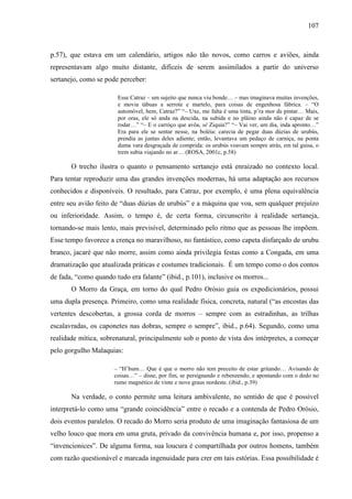 107
p.57), que estava em um calendário, artigos não tão novos, como carros e aviões, ainda
representavam algo muito distante, difíceis de serem assimilados a partir do universo
sertanejo, como se pode perceber:
Esse Catraz – um sujeito que nunca viu bonde… – mas imaginava muitas invenções,
e movia tábuas a serrote e martelo, para coisas de engenhosa fábrica. – “O
automóvel, hem, Catraz?” “– Uxe, me falta é uma tinta, p’ra mor de pintar… Mais,
por oras, ele só anda na descida, na subida e no plâino ainda não é capaz de se
rodar…” “– E o carróço que avôa, sê Ziquia?” “– Vai ver, um dia, inda apronto…”
Era para ele se sentar nesse, na boléia: carecia de pegar duas dúzias de urubús,
prendia as juntas deles adiente; então, levantava um pedaço de carniça, na ponta
duma vara desgraçada de comprida: os urubús voavam sempre atrás, em tal guisa, o
trem subia viajando no ar… (ROSA, 2001c, p.58)
O trecho ilustra o quanto o pensamento sertanejo está enraizado no contexto local.
Para tentar reproduzir uma das grandes invenções modernas, há uma adaptação aos recursos
conhecidos e disponíveis. O resultado, para Catraz, por exemplo, é uma plena equivalência
entre seu avião feito de “duas dúzias de urubús” e a máquina que voa, sem qualquer prejuízo
ou inferioridade. Assim, o tempo é, de certa forma, circunscrito à realidade sertaneja,
tornando-se mais lento, mais previsível, determinado pelo ritmo que as pessoas lhe impõem.
Esse tempo favorece a crença no maravilhoso, no fantástico, como capeta disfarçado de urubu
branco, jacaré que não morre, assim como ainda privilegia festas como a Congada, em uma
dramatização que atualizada práticas e costumes tradicionais. É um tempo como o dos contos
de fada, “como quando tudo era falante” (ibid., p.101), inclusive os morros...
O Morro da Graça, em torno do qual Pedro Orósio guia os expedicionários, possui
uma dupla presença. Primeiro, como uma realidade física, concreta, natural (“as encostas das
vertentes descobertas, a grossa corda de morros – sempre com as estradinhas, as trilhas
escalavradas, os caponetes nas dobras, sempre o sempre”, ibid., p.64). Segundo, como uma
realidade mítica, sobrenatural, principalmente sob o ponto de vista dos intérpretes, a começar
pelo gorgulho Malaquias:
– “H’hum… Que é que o morro não tem preceito de estar gritando… Avisando de
coisas…” – disse, por fim, se persignando e rebenzendo, e apontando com o dedo no
rumo magnético de vinte e nove graus nordeste. (ibid., p.39)
Na verdade, o conto permite uma leitura ambivalente, no sentido de que é possível
interpretá-lo como uma “grande coincidência” entre o recado e a contenda de Pedro Orósio,
dois eventos paralelos. O recado do Morro seria produto de uma imaginação fantasiosa de um
velho louco que mora em uma gruta, privado da convivência humana e, por isso, propenso a
“invencionices”. De alguma forma, sua loucura é compartilhada por outros homens, também
com razão questionável e marcada ingenuidade para crer em tais estórias. Essa possibilidade é
 