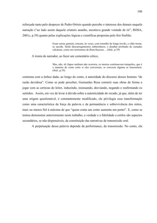 108
reforçada tanto pelo desprezo de Pedro Orósio quando percebe o interesse dos demais naquela
narração (“ao lado assim daquele criaturo ananho, mostrava grande vontade de rir”, ROSA,
2001c, p.39) quanto pelas explicações lógicas e científicas propostas pelo frei Sinfrão:
Essas serras gemem, roncam, às vezes, com retumbo de longe trovão, o chão treme,
se sacode. Serão descarregamentos subterrâneos, o desabar profundo de camadas
calcáreas, como nos terremotos de Bom-Sucesso… (ibid., p.39)
A ironia do narrador, ao fazer um comentário cético,
Mas, não, ali ilapso nenhum não ocorrera, os morros continuavam tranquilos, que é
a maneira de como entre si eles conversam, se conversa alguma se transmitem.
(ibid., p.39)
contrasta com a ênfase dada, ao longo do conto, à autoridade do discurso desses homens “de
razão duvidosa”. Como se pode perceber, Guimarães Rosa constrói suas obras de forma a
jogar com as certezas do leitor, induzindo, insinuando, desviando, negando e reafirmando os
sentidos. Assim, em vez de levar à dúvida sobre a autenticidade do recado, já que, além de ter
uma origem questionável, é constantemente modificado, ele privilegia essa transformação
como uma característica da força da palavra e da permanência e sobrevivência dos mitos,
mais ou menos fiel à máxima de que “quem conta um conto aumenta um ponto”. E, como se
tentou demonstrar anteriormente neste trabalho, a verdade e a fidelidade a estilos são aspectos
secundários, se não dispensáveis, da constituição das narrativas de transmissão oral.
A perpetuação dessa palavra depende da performance, da transmissão. No conto, ela
 