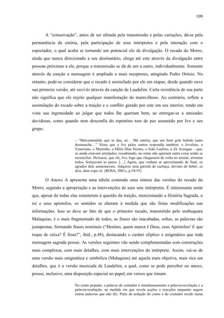109
A “conservação”, antes de ser afetada pela transmissão e pelas variações, dá-se pela
permanência da estória, pela participação de seus intérpretes e pela interação com o
espectador, o qual acaba se tornando um potencial elo de divulgação. O recado do Morro,
ainda que nunca direcionado a seu destinatário, chega até este através da divulgação entre
pessoas próximas a ele, porque a transmissão se dá de um a outro, individualmente. Somente
através da canção a mensagem é ampliada a mais receptores, atingindo Pedro Orósio. No
entanto, pode-se considerar que o recado é assimilado por ele em etapas, desde quando ouve
sua primeira versão, até ouvi-lo através da canção de Laudelim. Certa resistência de sua parte
não significa que ele rejeite qualquer manifestação do maravilhoso. Ao contrário, reflete a
assimilação do recado sobre a traição e o conflito gerado por este em seu interior, tendo em
vista sua ingenuidade ao julgar que todos lhe queriam bem, ao entregar-se a amizades
duvidosas, como quando nem desconfia do repentino tom de paz assumido por Ivo e seu
grupo:
– “Mal-entendido que se deu, só… Má estória, que um bom gole bebido junto
desmancha…” Nisso que o Ivo pelos outros respondia também: o Jovelino, o
Veneriano, o Martinho, o Hélio Dias Nemes, o João Lualino, o Zé Azougue – que,
se ainda estavam arredados, ressabiando, no rumo não queriam outra coisa senão se
reconciliar. Deixasse, que ele, Ivo, logo que chegassem de volta no arraial, arreunia
todos, festejavam as pazes. […] Agora, que vinham se aproximando de final, os
agrados dele aumentavam. Adquiriu uma garrafa de cachaça, deviam de beber, os
dois, dum copo só. (ROSA, 2001c, p.54-55)
O Anexo A apresenta uma tabela contendo uma síntese das versões do recado do
Morro, segundo a apropriação e as intervenções de seus sete intérpretes. É interessante notar
que, apesar de todas elas remeterem à questão da traição, mencionando a História Sagrada, o
rei e seus apóstolos, os sentidos se alteram à medida que são feitas modificações nas
informações. Isso se deve ao fato de que o primeiro recado, transmitido pelo urubuquara
Malaquias, é o mais fragmentado de todos, as frases são inacabadas, soltas, as palavras são
justapostas, formando frases nominais (“Destino, quem marca é Deus, seus Apóstolos! E que
toque de caixa? É festa?”, ibid., p.48), destacando o caráter elíptico e enigmático que toda
mensagem sagrada possui. As versões seguintes vão sendo complementadas com construções
mais complexas, com mais detalhes, com mais intervenções do intérprete. Assim, vai-se de
uma versão mais enigmática e simbólica (Malaquias) até aquela mais objetiva, mais rica em
detalhes, que é a versão musicada de Laudelim, a qual, como se pode perceber no anexo,
possui, inclusive, uma disposição especial no papel, em versos que rimam.
No conto popular, a palavra do contador é simultaneamente a palavra-revelação e a
palavra-ocultação, na medida em que revela acções e reacções enquanto sugere
outras palavras que não diz. Parte da sedução do conto e do contador reside numa
 