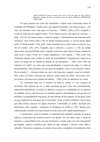 110
parcial ocultação do que se conta, bem como no uso de jogos de sons, ritmos e
repetições capazes de criar nos leitores ecos de outros contadores. (MEIRELES,
2005b, p.80)
Os traços pessoais do contar são assimilados à estória como constituintes desta. O
comentário de Malaquias: “recado assim, que ninguém não pediu: é de tremer as peles… Por
mim, não encontrei aviso, nem quero ser favoroso…” (ROSA, 2001c, p.48) é integrado à
versão de Joãozezim da seguinte forma: “O rei tremia as peles, não queria ser favoroso…”
(ibid., p.62-63). Da mesma forma, as falas de Guégue e Nominedômine são marcadas pelas
“profecias” deste último sobre o fim do mundo (respectivamente, “a caveira possúi algum
poder? É fim-do-mundo?”, ibid., p.69; “Todos tremeram em si, viam o poder da caveira: era o
fim do mundo”, ibid., p.81). Enquanto, para o primeiro, a caveira e o fim do mundo
representam uma possibilidade, para o segundo, constituem uma certeza. Guégue comenta de
onde ouviu o relato (“Falou foi o Catraz, Qualhacôco, o da Lapinha…”, ibid., p.69). Esta
informação adquire outro sentido na versão de Nominedômine (“Ninguém tem tempo de se
salvar, de chegar até na Lapinha de Belém, pé da manjedoura…”, ibid., p.81). Cada um
empresta seu “estilo”, ou, neste caso, suas perturbações, à maneira de contar. A versão de
Nominedômine é mais profética, em tom quase de maldição, como os seus discursos sobre o
fim do mundo (“– …Escutem minha voz, que é a do Anjo dito, o papudo: o que foi revelado”,
ibid., p.80). O Coletor, obcecado por números, repete como um refrão “novecentos mil e
novecentos e noventa-e-nove milhões de milhões…” (ibid., p.86), ao reproduzir sua versão.
Um importante traço que se mantém em todas as versões é o uso constante de
reticências. Elas marcam não só o caráter inacabado do que é dito, mas, principalmente,
representam graficamente, na escrita, os silêncios, as pausas e as modulações de voz próprios
da oralidade. Assim, cada frase, por seu conteúdo sagrado e pela deferência com que deve ser
proferida, é acompanhada de uma pausa, de uma reflexão, de um suspense, de um gesto, todos
os quais implícitos na mensagem que é transmitida. Assim, o caráter simbólico e pouco claro
que estas versões assumem em alguns momentos é amenizado, ou melhor, decifrado pela
performance, pois, segundo o argumento de Wolfgang Iser (1996, p. 353): “Quanto mais
indeterminada a referência da representação se torna, maior será o papel da performance”.
A performance, como já referido, é coordenada pelo intérprete, portador da palavra
coletiva e responsável por torná-la acessível aos demais. No caso deste conto, a figura do
intérprete é compartilhada pelos sete que transmitem o recado, todos eles sem uma posição
privilegiada, inclusive Laudelim, que, apesar de apto cantador, é descrito como vadio e
malandro. São pessoas marginais, no sentido de que não se enquadram nos parâmetros ditos
 
