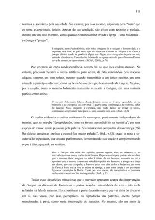 111
normais e aceitáveis pela sociedade. No entanto, por isso mesmo, adquirem certa “aura” que
os torna excepcionais, únicos. Apesar de sua condição, são vistos com respeito e piedade,
mesmo em um caso extremo, como quando Nominedômine invade a igreja – uma blasfêmia –
e começa a “pregar”:
E ninguém, nem Pedro Orósio, não tinha coragem de ir sojigar o homem dali, e o
expulsar para fora, só pelo tanto que ele invocava o nome da Virgem e de Deus, e
porque tinham medo de produzir algum sacrilégio, no consagrado daquele recinto,
estando o Senhor no Tabernáculo. Mas nada ou quase nada do que o Nominedômine
dava de sermão, se aproveitava. (ROSA, 2001c, p.79)
Por gozarem de certa condescendência, sempre há os que lhes cedem atenção. No
entanto, precisam recorrer a outros artifícios para serem, de fato, entendidos. Seu discurso
adquire, sempre, um tom solene, mesmo quando transmitido a um único ouvinte, em uma
situação a princípio informal, como na beira de um córrego, descansando da viagem. Veja-se,
por exemplo, como o menino Joãozezim transmite o recado a Guégue, em uma sintonia
perfeita entre ambos:
O menino Joãozezim falava desapoderado, como se tivesse aprendido só na
memória o ao-comprido da conversa. E queria uma confirmação de resposta, saber
do Guégue. Mas, enquanto a esperava, não podia deixar de mexer os lábios,
continuasse a reproduzir tudo para si, num sussurro sem som. (ibid., p.63)
O trecho evidencia o caráter autônomo da mensagem, praticamente independente do
menino, que se percebe “desapoderado, como se tivesse aprendido só na memória”, em uma
espécie de transe, sendo possuído pela palavra. Seu interlocutor compactua dessa entrega (“Só
lhe faltava crescer as orêlhas e avançá-las, muito peludas”, ibid., p.62). Aqui se nota a co-
autoria do espectador, que atua na performance, demonstrando sua reação e complementando
o que é dito, aguçando os sentidos.
Mas o Guégue não sabia dar opinião, apenas repetia, alto, as palavras; e, no
intervalo, imitava com o cochicho de beiços. Representando por gestos cada verdade
que o menino dizia: sungava as mãos à altura de um homem, ao ouvir do rei; e
apontava para o morro, e mostrava sete dedos pelos sete homens, e alongava o braço
por diante, para ser a espada, e formava cruz com dois dedos e beijava-a, ao nome
de Deus; e batia caixa com as mãos na barriga, e com uma careta e um esconjuro
figurava a aparição da Morte. Tudo, por seus meios, ele recapitulava, e pontuava
cada estância com um feio meio-guincho. (ibid., p.63)
Todas essas descrições minuciosas que o narrador apresenta acerca das intervenções
de Guégue no discurso de Joãozezim – gestos, reações, intensidades de voz – não estão
referidas na fala do menino. Elas constituem a parte da performance que vai além do discurso
em si, não sendo, por isso, perceptíveis na reprodução das palavras, exceto porque
mencionadas à parte, como nesta intervenção do narrador. No entanto, são um meio de
 