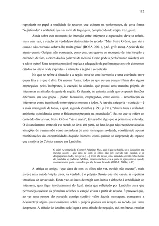112
reproduzir no papel a totalidade de recursos que existem na performance, de certa forma
“registrando” a oralidade que vai além da linguagem, compreendendo corpo, voz, gesto.
Ainda sobre este momento de interação entre intérprete e espectador, deve-se referir,
mais uma vez, a reação do verdadeiro destinatário do recado: “Mas Pedro Orósio, que via e
ouvia e não entendia, achava-lhe muita graça” (ROSA, 2001c, p.63, grifo meu). Apesar de tão
atento quanto Guégue, não conseguia, como este, entregar-se ao momento de interlocução e
entender, de fato, a extensão das palavras do menino. Como pode a performance envolver um
e não o outro? Uma resposta provável implica a adequação da performance aos três elementos
citados no início deste capítulo – a situação, a região e o contexto.
No que se refere à situação e à região, nota-se uma harmonia e uma coerência entre
quem fala e o que é dito. Da mesma forma, todos os que ouvem compartilham dos signos
empregados pelos intérpretes, à exceção do alemão, que possui uma maneira própria de
interpretar as atitudes da gente da região. Os demais, no entanto, ainda que ocupando funções
diferentes em seu grupo – padre, fazendeiro, empregados, entre outros – reconhecem os
intérpretes como transitando entre espaços comuns a todos. A terceira categoria – contexto – é
a mais abrangente de todas, a qual, segundo Zumthor (1993, p.251), “abarca toda a realidade
ambiente, considerada como o fisicamente presente na enunciação”. Se, no que se refere ao
conteúdo discursivo, Pedro Orósio “via e ouvia”, faltava-lhe algo que o permitisse entender.
O distanciamento entre ele e o recado se deve, em parte, ao fato de que não reconhece aquelas
situações de transmissão como portadoras de uma mensagem profunda, constituindo apenas
manifestações das excentricidades daqueles homens, como quando se surpreende do inpacto
que a estória do Coletor causou em Laudelim:
O que? A tontaria do Coletor? Patarata! Mas, que é que se havia, se o Laudelim era
mesmo assim – que dava de com os olhos não ver, ouvido não escutar, e se
despreparava todo, nuvejava. […] Com ele desse jeito, arredado crente, bôas horas
de perdidas se podia ter. Melhor, mesmo melhor, era a gente ir aproveitar o oco do
mundo noutra parte, conceder que ele ficasse ficando. (ROSA, 2001c, p.87)
A crítica ao amigo, “que dava de com os olhos não ver, ouvido não escutar”, mais
parece uma autodefinição, pois, na verdade, é o próprio Orósio que não escuta as repetidas
tentativas de ser avisado. Desta vez, ao invés de reagir com ironia e deboche à credulidade do
intérprete, quer fugir imediatamente do local, ainda que solicitado por Laudelim para que
permaneça ouvindo os primeiros acordes da canção criada a partir do recado. É provável que,
ao ver uma pessoa tão parecida consigo conferir valor àquela mensagem, começasse a
desenvolver algum questionamento sobre a própria postura em relação ao recado que tanto
desprezou. A atitude de desdém cede lugar a uma atitude de negação, até, em breve, resultar
 