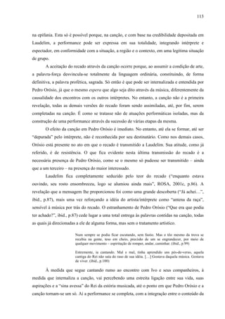 113
na epifania. Esta só é possível porque, na canção, e com base na credibilidade depositada em
Laudelim, a performance pode ser expressa em sua totalidade, integrando intérprete e
espectador, em conformidade com a situação, a região e o contexto, em uma legítima situação
de grupo.
A aceitação do recado através da canção ocorre porque, ao assumir a condição de arte,
a palavra-força desvincula-se totalmente da linguagem ordinária, constituindo, de forma
definitiva, a palavra profética, sagrada. Só então é que pode ser internalizada e entendida por
Pedro Orósio, já que o mesmo espera que algo seja dito através da música, diferentemente da
causalidade dos encontros com os outros intérpretes. No entanto, a canção não é a primeira
revelação, todas as demais versões do recado foram sendo assimiladas, até, por fim, serem
completadas na canção. É como se tratasse não de atuações performáticas isoladas, mas da
construção de uma performance através da sucessão de várias etapas da mesma.
O efeito da canção em Pedro Orósio é imediato. No entanto, até ela se formar, até ser
“depurada” pelo intérprete, não é reconhecida por seu destinatário. Como nos demais casos,
Orósio está presente no ato em que o recado é transmitido a Laudelim. Sua atitude, como já
referido, é de resistência. O que fica evidente nesta última transmissão do recado é a
necessária presença de Pedro Orósio, como se o mesmo só pudesse ser transmitido – ainda
que a um terceiro – na presença do maior interessado.
Laudelim fica completamente seduzido pelo teor do recado (“enquanto estava
ouvindo, seu rosto ensombreceu, logo se alumiou ainda mais”, ROSA, 2001c, p.86). A
revelação que a mensagem lhe proporcionou foi como uma grande descoberta (“Já achei…”,
ibid., p.87), mais uma vez reforçando a idéia do artista/intérprete como “antena da raça”,
sensível à música por trás do recado. O estranhamento de Pedro Orósio (“Que era que podia
ter achado?”, ibid., p.87) cede lugar a uma total entrega às palavras contidas na canção, todas
as quais já direcionadas a ele de alguma forma, mas sem o tratamento artístico.
Num sempre se podia ficar escutando, sem fastio. Mas o tôo mesmo da trova se
recebia na gente, teso em cheio, precisão de um se engrandecer, por meio de
qualquer movimento – espiritação de romper, andar, caminhar. (ibid., p.99)
Entremente, ia cantando. Mal e mal, tinha aprendido uns pés-de-verso, aquela
cantiga do Rei não saía do raso de sua idéia. […] Gostava daquela música. Gostava
de viver. (ibid., p.100)
À medida que segue cantando rumo ao encontro com Ivo e seus companheiros, à
medida que internaliza a canção, vai percebendo uma estreita ligação entre sua vida, suas
aspirações e a “sina avessa” do Rei da estória musicada, até o ponto em que Pedro Orósio e a
canção tornam-se um só. Aí a performance se completa, com a integração entre o conteúdo da
 