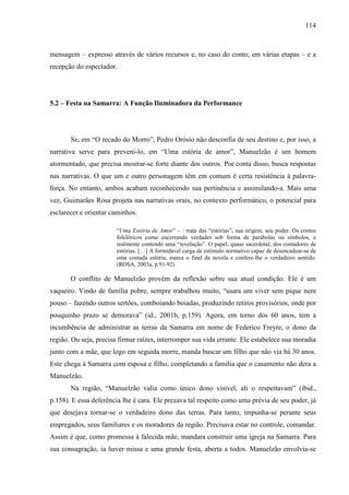 114
mensagem – expresso através de vários recursos e, no caso do conto, em várias etapas – e a
recepção do espectador.
5.2 – Festa na Samarra: A Função Iluminadora da Performance
Se, em “O recado do Morro”, Pedro Orósio não desconfia de seu destino e, por isso, a
narrativa serve para preveni-lo, em “Uma estória de amor”, Manuelzão é um homem
atormentado, que precisa mostrar-se forte diante dos outros. Por conta disso, busca respostas
nas narrativas. O que um e outro personagem têm em comum é certa resistência à palavra-
força. No entanto, ambos acabam reconhecendo sua pertinência e assimilando-a. Mais uma
vez, Guimarães Rosa projeta nas narrativas orais, no contexto performático, o potencial para
esclarecer e orientar caminhos.
“Uma Estória de Amor” – : trata das “estórias”, sua origem, seu poder. Os contos
folclóricos como encerrando verdades sob forma de parábolas ou símbolos, e
realmente contendo uma “revelação”. O papel, quase sacerdotal, dos contadores de
estórias. […] A formidável carga de estímulo normativo capaz de desencadear-se de
uma contada estória, marca o final da novela e confere-lhe o verdadeiro sentido.
(ROSA, 2003a, p.91-92)
O conflito de Manuelzão provém da reflexão sobre sua atual condição. Ele é um
vaqueiro. Vindo de família pobre, sempre trabalhou muito, “usara um viver sem pique nem
pouso – fazendo outros sertões, comboiando boiadas, produzindo retiros provisórios, onde por
pouquinho prazo se demorava” (id., 2001b, p.159). Agora, em torno dos 60 anos, tem a
incumbência de administrar as terras da Samarra em nome de Federico Freyre, o dono da
região. Ou seja, precisa firmar raízes, interromper sua vida errante. Ele estabelece sua moradia
junto com a mãe, que logo em seguida morre, manda buscar um filho que não via há 30 anos.
Este chega à Samarra com esposa e filho, completando a família que o casamento não dera a
Manuelzão.
Na região, “Manuelzão valia como único dono visível, ali o respeitavam” (ibid.,
p.158). E essa deferência lhe é cara. Ele prezava tal respeito como uma prévia de seu poder, já
que desejava tornar-se o verdadeiro dono das terras. Para tanto, impunha-se perante seus
empregados, seus familiares e os moradores da região. Precisava estar no controle, comandar.
Assim é que, como promessa à falecida mãe, mandara construir uma igreja na Samarra. Para
sua consagração, ia haver missa e uma grande festa, aberta a todos. Manuelzão envolvia-se
 