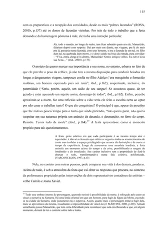 115
com os preparativos e a recepção dos convidados, desde os mais “pobres lazarados” (ROSA,
2001b, p.157) até os donos de fazendas vizinhas. Por trás de todo o trabalho que a festa
demanda e da homenagem póstuma à mãe, ele tinha uma intenção particular:
Ah, todo o mundo, no longe do redor, iam ficar sabendo quem era ele, Manuelzão,
falariam depois com respeito. Daí por mais em diante, nas viagens, pra lá do mais
pra lá, passaria numa fazenda, com seus homens, e era a fazenda de um tal, ou filho
dum tal, na quebrada dum morro, e o dono saindo na boca da estrada, para convidar:
– “Viva, entra, chega p’ra dentro, Manuelzão! Semos amigos velhos. Eu estive lá na
sua Festa…” (ibid., 2001b, p.173)
O projeto de querer marcar sua importância e seu nome, no entanto, esbarra no fato de
que ele percebe o peso da velhice, já não tem a mesma disposição para conduzir boiadas em
longas e desgastantes viagens, tampouco confia no filho Adelço (“era mesquinho e fornecido
maldoso, um homem esperando para ser ruim”, ibid., p.162), suspeitando, inclusive, da
paternidade (“Seria, porém, aquele, um saído de seu sangue? Se assustava quase, de ter
gerado e estar apurando um sujeito assim, desamigo de todos”, ibid., p.162). Enfim, percebe
aproximar-se a morte, faz uma reflexão sobre a vida: teria ele feito a escolha certa ao optar
por não casar e trabalhar tanto? O que ele conquistara? O principal é que, apesar de perceber
que lhe restava pouco tempo para o tanto que ainda pretendia, “não queria parar, não queria
suspeitar em sua natureza própria um anúncio de desando, o desmancho, no ferro do corpo.
Resistiu. Temia tudo da morte” (ibid., p.164).37
A festa apresenta-se como o momento
propício para tais questionamentos.
A festa, gesto coletivo em que cada participante é ao mesmo tempo ator e
espectador, é não só o elemento que enfeixa e organiza todos os acontecimentos do
conto mas também o espaço privilegiado que arranca da destruição e da morte o
tempo da experiência. Longe de comemorar uma memória imediata, a festa
assinala um momento acima do tempo e da crise, possibilitando o resgate do
irredimido e do irrealizado. Seu caráter inclusivo tem a propriedade de fazê-la
abarcar o todo, transformando-a numa fala coletiva, polifonizada.
(VASCONCELOS, 1997, p.13)
Nela, no contato com outras pessoas, pode comparar sua vida à dos demais, ponderar.
Acima de tudo, é sob a atmosfera da festa que vai obter as respostas que procura, no contexto
da performance propiciado pelas intervenções de dois representativos contadores de estórias –
velho Camilo e Joana Xaviel.
37
Todo esse embate interno do personagem, querendo resistir à possibilidade da morte, é reforçado pelo autor ao
situar a narrativa na Samarra. Há uma lenda oriental em que um homem, para fugir da figura da Morte, esconde-
se na cidade da Samarra, onde justamente ela o esperava. Assim, quanto mais o personagem tentava fugir dela,
mais se aproximava da mesma, ressaltando a impossibilidade de vencê-la (cf. MARTINS, 2000, p.269). Atitude
semelhante possui Manuelzão, que tem certa dificuldade para reconhecer que está envelhecendo e que, em algum
momento, deixará de ter o controle sobre tudo e todos.
 