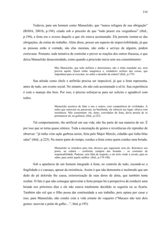 116
Todavia, para um homem como Manuelzão, que “nunca refugara de sua obrigação”
(ROSA, 2001b, p.194), criado sob o preceito de que “todo prazer era vergonhoso” (ibid.,
p.194), a festa era o avesso daquilo a que ele estava acostumado. Ela permite isentar-se das
obrigações, da rotina do trabalho. Além disso, possui um aspecto de imprevisibilidade, já que
as pessoas estão à vontade, são elas mesmas, não estão a serviço de alguém, podem
extravasar. Portanto, toda tentativa de controlar e prever as reações dos outros fracassa, o que
deixa Manuelzão desacomodado, como quando a procissão inicia sem seu consentimento:
Mas Manuelzão, que tudo definira e determinara, não a tinha mandado ser, nem
previra aquilo. Quem então imaginava o verdadeiro recheio das coisas, que
impunham para se executar, no sobre o desenho da ordem? (ibid., p.179)
Sua atitude como chefe e anfitrião precisa ser impecável, já que a festa representa,
antes de tudo, um evento social. No entanto, ele não está acostumado a sê-lo. Sua experiência
é com o manejo dos bois. Por isso, é preciso esforçar-se para ser solícito e agradável com
todos:
Manuelzão acertava de falar a uns e outros, com competência de civilidades. A
todos que entravam ou passavam, na barafunda, ele oferecia seu lugar, obrava com
insistência. Não consentiam: ele, dono, convidador da festa, devia pessôa de se
permanecer ali, na gerência. (ibid., p.222)
Tal comportamento, tão artificial em sua vida, não faz parte de sua maneira de ser. É
por isso que se torna quase cômico. Toda a encenação de gestos e reverências ele reproduz de
observar: “já tinha visto ação garbosa assim, feita pelo Major Mercês, cidadão que tinha bôas
salas” (ibid., p.223). Na maior parte do tempo, conduz a festa como quem conduz uma boiada.
Manuelzão se retardava para trás, deixava que seguissem sem ele. Retomava seu
posto, na culatra – conforme cumpria nas boiadas – os costumes de
responsabilidade. Pudesse, sem falta de respeito, e ele teria vindo a cavalo, para se
saber, para sentir aquilo melhor. (ibid., p.179-180)
Sob a aparência de um homem integrado à festa, no controle de tudo, esconde-se a
fragilidade e o cansaço, apesar da resistência. Assim é que não demonstra o incômodo que um
dedo do pé dolorido lhe causa, exteriorização de suas dores de alma, que também tenta
ocultar. O fato é que não consegue aproveitar a festa porque há a perspectiva de conduzir uma
boiada nos próximos dias e ele não estava totalmente decidido se seguiria ou se ficaria.
Também não crê que o filho possa dar continuidade a seu trabalho, pois optara por casar e
isso, para Manuelzão, não condiz com a vida errante do vaqueiro (“Macaco não tem dois
gostos: assoviar e pular de galho…”, ibid, p.195).
 
