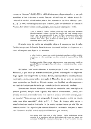 118
porque o ar é de graça” (ROSA, 2001b, p.199). Curiosamente, são os mais pobres os que mais
aproveitam a festa, conversam, comem e dançam – atividade que, na visão de Manuelzão,
“amolecia a sustância de um homem para as lidas, dessorava o rijo de se sobresser” (ibid.,
p.227). De outro, estavam aqueles nos quais se mirava, como seo Lindorífico e o senhor do
Vilamão. Este último, homem sozinho, decrépito, mas que gozava de respeito e poder.
Agora, o senhor do Vilamão, velhinho, quase cego, nem tinha filhos, nem tinha
parentes, mas todo o mundo o prezava. Não tomavam dele o que era posse em seu
nome, e que estava mais garantido do que a lei. Mas, o pequenino, o pobre, sofre,
sofria sempre. […] Era preciso a gente possuir base do seu, com volume. Ter
dinheiro, muita terra e gado, e braços de homens pagos, e dar-se ao respeito,
administrar política. (ibid., p.198-199)
O terceiro ponto de conflito de Manuelzão refere-se à imagem que tem do velho
Camilo, um agregado da fazenda. Sua relação com o mesmo é ambígua, ora despreza-o, ora
busca nele amparo; ora o deprecia, ora o enaltece.
o velho Camilo era apenas uma espécie doméstica de mendigo, recolhido, inválido,
que ali viera ter e fora adotado por bem-fazer, surgindo do mundo do Norte. (ibid.,
p.166)
Era digno e tímido. Olhava para as mãos dos outros, como quem espera comida ou
pancada. Mas às vezes a gente fitava nele e tinha a vontade de tomar-lhe a benção.
(ibid., p.167)
Na verdade, essa atitude demonstra a perturbação que o velho Camilo causa em
Manuelzão, o qual, ainda que de forma inconsciente, percebe nele um porta-voz da palavra-
força, alguém com uma particular experiência de vida, capaz de indicar o caminho para suas
inquietações. Assim, contrariando a concepção de Manuelzão de que pobre era submisso,
todos reconheciam que Camilo era diferente, possuía certa dignidade que não era comum a
sua condição de empregado, fazia só o que e quando queria, não aceitava ser mandado.
No transcorrer da festa, Manuelzão solicitava sua companhia, como uma espécie de
protetor, guardião, desejava saber a opinião dele sobre os acontecimentos. Contudo, essa
presença necessária o incomoda. Como pode carecer do apoio de um homem como ele, quase
um mendigo? “Como era que tanta composição de respeito aguentava resistir em miséria
tanta, num triste desvalido?” (ibid., p.219). A figura do homem sábio supera a
superficialidade da condição de Camilo. Ele é o homem que sabe calar e que sabe falar nos
momentos certos. Ele é a ponderação, enquanto Manuelzão é a afobação. Aos poucos, ocorre
uma assimilação do outro. Manuelzão vai se reconhecendo igual a Camilo,
Era mesmo quase igual com o velho Camilo… Agora, sobressentia aquelas
angústias de ar, a sopitação, até uma dôr-de-cabeça; nas pernas, nos braços, uma
dormência. A aflição dos pensamentos. Parece que eu vivo, vivo, e estou inocente.
 