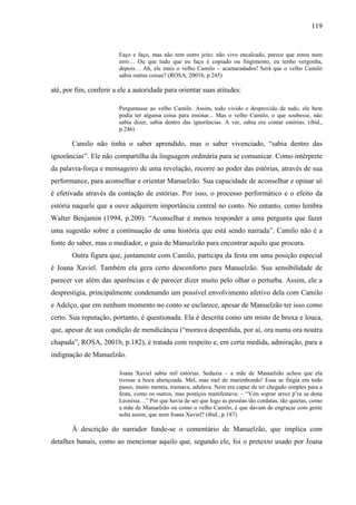 119
Faço e faço, mas não tem outro jeito: não vivo encalcado, parece que estou num
erro… Ou que tudo que eu faço é copiado ou fingimento, eu tenho vergonha,
depois… Ah, ele mais o velho Camilo – acamaradados! Será que o velho Camilo
sabia outras coisas? (ROSA, 2001b, p.245)
até, por fim, conferir a ele a autoridade para orientar suas atitudes:
Perguntasse ao velho Camilo. Assim, todo vivido e desprovido de tudo, ele bem
podia ter alguma coisa para ensinar... Mas o velho Camilo, o que soubesse, não
sabia dizer, sabia dentro das ignorâncias. A ver, sabia era contar estórias. (ibid.,
p.246)
Camilo não tinha o saber aprendido, mas o saber vivenciado, “sabia dentro das
ignorâncias”. Ele não compartilha da linguagem ordinária para se comunicar. Como intérprete
da palavra-força e mensageiro de uma revelação, recorre ao poder das estórias, através de sua
performance, para aconselhar e orientar Manuelzão. Sua capacidade de aconselhar e opinar só
é efetivada através da contação de estórias. Por isso, o processo performático e o efeito da
estória naquele que a ouve adquirem importância central no conto. No entanto, como lembra
Walter Benjamin (1994, p.200): “Aconselhar é menos responder a uma pergunta que fazer
uma sugestão sobre a continuação de uma história que está sendo narrada”. Camilo não é a
fonte do saber, mas o mediador, o guia de Manuelzão para encontrar aquilo que procura.
Outra figura que, juntamente com Camilo, participa da festa em uma posição especial
é Joana Xaviel. Também ela gera certo desconforto para Manuelzão. Sua sensibilidade de
parecer ver além das aparências e de parecer dizer muito pelo olhar o perturba. Assim, ele a
desprestigia, principalmente condenando um possível envolvimento afetivo dela com Camilo
e Adelço, que em nenhum momento no conto se esclarece, apesar de Manuelzão ter isso como
certo. Sua reputação, portanto, é questionada. Ela é descrita como um misto de bruxa e louca,
que, apesar de sua condição de mendicância (“morava desperdida, por aí, ora numa ora noutra
chapada”, ROSA, 2001b, p.182), é tratada com respeito e, em certa medida, admiração, para a
indignação de Manuelzão.
Joana Xaviel sabia mil estórias. Seduzia – a mãe de Manuelzão achou que ela
tivesse a boca abençoada. Mel, mas mel de marimbondo! Essa se fingia em todo
passo, muito mentia, tramava, adulava. Nem era capaz de ter chegado simples para a
festa, como os outros, mas postiços manifestava: – “Vim soprar arroz p’ra sa dona
Leonísia…” Por que havia de ser que logo as pessôas tão cordatas, tão quietas, como
a mãe de Manuelzão ou como o velho Camilo, é que davam de engraçar com gente
solta assim, que nem Joana Xaviel? (ibid., p.187)
À descrição do narrador funde-se o comentário de Manuelzão, que implica com
detalhes banais, como ao mencionar aquilo que, segundo ele, foi o pretexto usado por Joana
 
