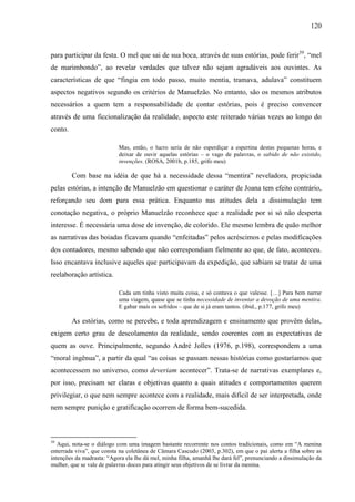 120
para participar da festa. O mel que sai de sua boca, através de suas estórias, pode ferir39
, “mel
de marimbondo”, ao revelar verdades que talvez não sejam agradáveis aos ouvintes. As
características de que “fingia em todo passo, muito mentia, tramava, adulava” constituem
aspectos negativos segundo os critérios de Manuelzão. No entanto, são os mesmos atributos
necessários a quem tem a responsabilidade de contar estórias, pois é preciso convencer
através de uma ficcionalização da realidade, aspecto este reiterado várias vezes ao longo do
conto.
Mas, então, o lucro seria de não esperdiçar a espertina destas pequenas horas, e
deixar de ouvir aquelas estórias – o vago de palavras, o sabido de não existido,
invenções. (ROSA, 2001b, p.185, grifo meu)
Com base na idéia de que há a necessidade dessa “mentira” reveladora, propiciada
pelas estórias, a intenção de Manuelzão em questionar o caráter de Joana tem efeito contrário,
reforçando seu dom para essa prática. Enquanto nas atitudes dela a dissimulação tem
conotação negativa, o próprio Manuelzão reconhece que a realidade por si só não desperta
interesse. É necessária uma dose de invenção, de colorido. Ele mesmo lembra de quão melhor
as narrativas das boiadas ficavam quando “enfeitadas” pelos acréscimos e pelas modificações
dos contadores, mesmo sabendo que não correspondiam fielmente ao que, de fato, aconteceu.
Isso encantava inclusive aqueles que participavam da expedição, que sabiam se tratar de uma
reelaboração artística.
Cada um tinha visto muita coisa, e só contava o que valesse. […] Para bem narrar
uma viagem, quase que se tinha necessidade de inventar a devoção de uma mentira.
E gabar mais os sofridos – que de si já eram tantos. (ibid., p.177, grifo meu)
As estórias, como se percebe, e toda aprendizagem e ensinamento que provêm delas,
exigem certo grau de descolamento da realidade, sendo coerentes com as expectativas de
quem as ouve. Principalmente, segundo André Jolles (1976, p.198), correspondem a uma
“moral ingênua”, a partir da qual “as coisas se passam nessas histórias como gostaríamos que
acontecessem no universo, como deveriam acontecer”. Trata-se de narrativas exemplares e,
por isso, precisam ser claras e objetivas quanto a quais atitudes e comportamentos querem
privilegiar, o que nem sempre acontece com a realidade, mais difícil de ser interpretada, onde
nem sempre punição e gratificação ocorrem de forma bem-sucedida.
39
Aqui, nota-se o diálogo com uma imagem bastante recorrente nos contos tradicionais, como em “A menina
enterrada viva”, que consta na coletânea de Câmara Cascudo (2003, p.302), em que o pai alerta a filha sobre as
intenções da madrasta: “Agora ela lhe dá mel, minha filha, amanhã lhe dará fel”, prenunciando a dissimulação da
mulher, que se vale de palavras doces para atingir seus objetivos de se livrar da menina.
 