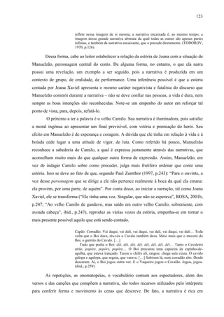 123
reflete nessa imagem de si mesma; a narrativa encaixada é, ao mesmo tempo, a
imagem dessa grande narrativa abstrata da qual todas as outras são apenas partes
ínfimas, e também da narrativa encaixante, que a precede diretamente. (TODOROV,
1970, p.126)
Dessa forma, cabe ao leitor estabelecer a relação da estória de Joana com a situação de
Manuelzão, personagem central do conto. De alguma forma, no entanto, o que ela narra
possui uma revelação, um exemplo a ser seguido, pois a narrativa é produzida em um
contexto de grupo, de oralidade, de performance. Uma inferência possível é que a estória
contada por Joana Xaviel apresenta o mesmo caráter negativista e fatalista do discurso que
Manuelzão constrói durante a narrativa – não se deve confiar nas pessoas, a vida é dura, nem
sempre as boas intenções são reconhecidas. Note-se um empenho do autor em reforçar tal
ponto de vista, para, depois, refutá-lo.
O próximo a ter a palavra é o velho Camilo. Sua narrativa é iluminadora, pois satisfaz
a moral ingênua ao apresentar um final previsível, com vitória e premiação do herói. Seu
efeito em Manuelzão é de esperança e coragem. A dúvida que ele tinha em relação à vida e à
boiada cede lugar a uma atitude de vigor, de luta. Como referido há pouco, Manuelzão
reconhece a sabedoria de Camilo, a qual é expressa justamente através das narrativas, que
aconselham muito mais do que qualquer outra forma de expressão. Assim, Manuelzão, em
vez de indagar Camilo sobre como proceder, julga mais frutífero ordenar que conte uma
estória. Isso se deve ao fato de que, segundo Paul Zumthor (1997, p.243): “Para o ouvinte, a
voz desse personagem que se dirige a ele não pertence realmente à boca da qual ela emana:
ela provém, por uma parte, de aquém”. Por conta disso, ao iniciar a narração, tal como Joana
Xaviel, ele se transforma (“Ele tinha uma voz. Singular, que não se esperava”, ROSA, 2001b,
p.247; “Ao velho Camilo de gandavo, mas saído em outro velho Camilo, sobremente, com
avoada cabeça”, ibid., p.247), reproduz as várias vozes da estória, empenha-se em tornar o
mais presente possível aquilo que está sendo contado.
Capão. Cerradão. Vai daqui, vai dali, vai daqui, vai dali, vai daqui, vai dali… Toda
volta que o Boi dava, rés-vés o Cavalo também dava. Meio mais que o mocotó do
Boi, o garreto do Cavalo. […]
Tudo que podia o Boi: dêi, dêi, dêi, dêi, dêi, dêi, dêi, dêi… Tanto o Cavaleiro
atrás: popóre, popóre, popóre… O Boi procurou uma capoeira de espinho-de-
agulha, que estava trançado. Tacou o chifre ali, rasgou: chega saíu cinza. O cavalo
galopa e agalopa, que seguia, que varava. […] Subiram lá, num cerradão alto. Desde
desceram. Aí, o Boi jogou outra vez. E o Vaqueiro jogou o Cavalão. Jogou, jogou.
(ibid., p.259)
As repetições, as onomatopéias, o vocabulário comum aos espectadores, além dos
versos e das canções que compõem a narrativa, são todos recursos utilizados pelo intérprete
para conferir forma e movimento às cenas que descreve. De fato, a narrativa é rica em
 