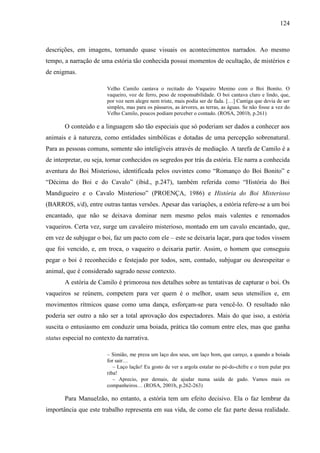 124
descrições, em imagens, tornando quase visuais os acontecimentos narrados. Ao mesmo
tempo, a narração de uma estória tão conhecida possui momentos de ocultação, de mistérios e
de enigmas.
Velho Camilo cantava o recitado do Vaqueiro Menino com o Boi Bonito. O
vaqueiro, voz de ferro, peso de responsabilidade. O boi cantava claro e lindo, que,
por voz nem alegre nem triste, mais podia ser de fada. […] Cantiga que devia de ser
simples, mas para os pássaros, as árvores, as terras, as águas. Se não fosse a vez do
Velho Camilo, poucos podiam perceber o contado. (ROSA, 2001b, p.261)
O conteúdo e a linguagem são tão especiais que só poderiam ser dados a conhecer aos
animais e à natureza, como entidades simbólicas e dotadas de uma percepção sobrenatural.
Para as pessoas comuns, somente são inteligíveis através de mediação. A tarefa de Camilo é a
de interpretar, ou seja, tornar conhecidos os segredos por trás da estória. Ele narra a conhecida
aventura do Boi Misterioso, identificada pelos ouvintes como “Romanço do Boi Bonito” e
“Décima do Boi e do Cavalo” (ibid., p.247), também referida como “História do Boi
Mandigueiro e o Cavalo Misterioso” (PROENÇA, 1986) e História do Boi Misterioso
(BARROS, s/d), entre outras tantas versões. Apesar das variações, a estória refere-se a um boi
encantado, que não se deixava dominar nem mesmo pelos mais valentes e renomados
vaqueiros. Certa vez, surge um cavaleiro misterioso, montado em um cavalo encantado, que,
em vez de subjugar o boi, faz um pacto com ele – este se deixaria laçar, para que todos vissem
que foi vencido, e, em troca, o vaqueiro o deixaria partir. Assim, o homem que conseguiu
pegar o boi é reconhecido e festejado por todos, sem, contudo, subjugar ou desrespeitar o
animal, que é considerado sagrado nesse contexto.
A estória de Camilo é primorosa nos detalhes sobre as tentativas de capturar o boi. Os
vaqueiros se reúnem, competem para ver quem é o melhor, usam seus utensílios e, em
movimentos rítmicos quase como uma dança, esforçam-se para vencê-lo. O resultado não
poderia ser outro a não ser a total aprovação dos espectadores. Mais do que isso, a estória
suscita o entusiasmo em conduzir uma boiada, prática tão comum entre eles, mas que ganha
status especial no contexto da narrativa.
– Simião, me preza um laço dos seus, um laço bom, que careço, a quando a boiada
for sair…
– Laço lação! Eu gosto de ver a argola estalar no pé-do-chifre e o trem pular pra
riba!
– Aprecio, por demais, de ajudar numa saída de gado. Vamos mais os
companheiros… (ROSA, 2001b, p.262-263)
Para Manuelzão, no entanto, a estória tem um efeito decisivo. Ela o faz lembrar da
importância que este trabalho representa em sua vida, de como ele faz parte dessa realidade.
 