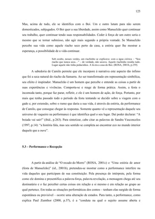 125
Mas, acima de tudo, ele se identifica com o Boi. Um e outro lutam para não serem
domesticados, subjugados. O Boi quer a sua liberdade, assim como Manuelzão quer continuar
seu trabalho, quer continuar tendo suas responsabilidades. Ceder à força de um outro seria o
mesmo que se tornar submisso, não agir mais segundo a própria vontade. Se Manuelzão
percebe sua vida como aquele riacho seco perto da casa, a estória quer lhe mostrar a
esperança, a possibilidade de a vida continuar.
Sob oculto, nesses verdes, um riachinho se explicava: com a água ciririca – “Sou
riacho que nunca seca…” – de verdade, não secava. Aquele riachinho residia tudo.
Lugar aquele não tinha pedacinhos. A lá era a casa do Boi. (ROSA, 2001b, p.259)
A sabedoria de Camilo permite que ele incorpore à narrativa este aspecto tão ínfimo
que foi a seca natural do riacho da Samarra. Ao ser transformado em representação simbólica,
seu efeito é inspirador. Manuelzão é um homem que percebe e entende as coisas a partir de
suas experiências e vivências. Comporta-se e reage de forma prática. Assim, a festa o
incomoda tanto, porque faz parar, refletir, e ele é um homem de ação, de força. Portanto, por
mais que tenha passado todo o período da festa tentando se decidir sobre a viagem com o
gado e, por extensão, sobre o rumo que daria a sua vida, é através da estória, da performance
de Camilo, que consegue chegar às respostas. Somente quanto vê a representação daquele seu
universo de vaqueiro na performance é que identifica qual o seu lugar. Daí poder declarar: “A
boiada vai sair!” (ibid., p.263). Para sintetizar, cabe citar as palavras de Sandra Vasconcelos
(1997, p.14): “a história fala, mas seu sentido se completa ao encontrar eco no mundo interior
daquele que a ouve”.
5.3 – Performance e Recepção
A partir da análise de “O recado do Morro” (ROSA, 2001c) e “Uma estória de amor
(festa de Manuelzão)” (id., 2001b), pretendeu-se mostrar como a performance interfere na
vida daqueles que participam de sua constituição. Pela presença do intérprete, pela forma
como ele domina e presentifica a palavra-força, palavra-revelação, a mensagem chega até seu
destinatário e o faz perceber certas coisas em relação a si mesmo e em relação ao grupo ao
qual pertence. Em todas as situações performáticas dos contos – tenham elas surgido de forma
espontânea ou previsível – ocorre uma alteração de estados. Para tanto, a performance, como
explica Paul Zumthor (2000, p.37), é a “conduta na qual o sujeito assume aberta e
 