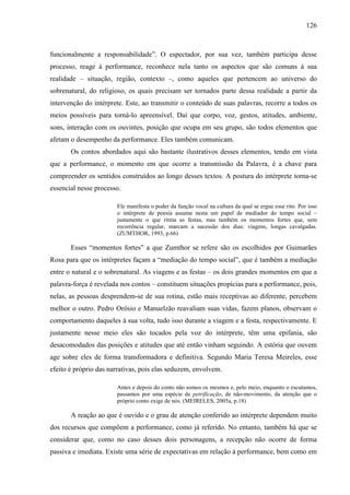 126
funcionalmente a responsabilidade”. O espectador, por sua vez, também participa desse
processo, reage à performance, reconhece nela tanto os aspectos que são comuns à sua
realidade – situação, região, contexto –, como aqueles que pertencem ao universo do
sobrenatural, do religioso, os quais precisam ser tornados parte dessa realidade a partir da
intervenção do intérprete. Este, ao transmitir o conteúdo de suas palavras, recorre a todos os
meios possíveis para torná-lo apreensível. Daí que corpo, voz, gestos, atitudes, ambiente,
sons, interação com os ouvintes, posição que ocupa em seu grupo, são todos elementos que
afetam o desempenho da performance. Eles também comunicam.
Os contos abordados aqui são bastante ilustrativos desses elementos, tendo em vista
que a performance, o momento em que ocorre a transmissão da Palavra, é a chave para
compreender os sentidos construídos ao longo desses textos. A postura do intérprete torna-se
essencial nesse processo.
Ele manifesta o poder da função vocal na cultura da qual se ergue esse rito. Por isso
o intérprete de poesia assume nesta um papel de mediador do tempo social –
justamente o que ritma as festas, mas também os momentos fortes que, sem
recorrência regular, marcam a sucessão dos dias: viagens, longas cavalgadas.
(ZUMTHOR, 1993, p.66)
Esses “momentos fortes” a que Zumthor se refere são os escolhidos por Guimarães
Rosa para que os intérpretes façam a “mediação do tempo social”, que é também a mediação
entre o natural e o sobrenatural. As viagens e as festas – os dois grandes momentos em que a
palavra-força é revelada nos contos – constituem situações propícias para a performance, pois,
nelas, as pessoas desprendem-se de sua rotina, estão mais receptivas ao diferente, percebem
melhor o outro. Pedro Orósio e Manuelzão reavaliam suas vidas, fazem planos, observam o
comportamento daqueles à sua volta, tudo isso durante a viagem e a festa, respectivamente. E
justamente nesse meio eles são tocados pela voz do intérprete, têm uma epifania, são
desacomodados das posições e atitudes que até então vinham seguindo. A estória que ouvem
age sobre eles de forma transformadora e definitiva. Segundo Maria Teresa Meireles, esse
efeito é próprio das narrativas, pois elas seduzem, envolvem.
Antes e depois do conto não somos os mesmos e, pelo meio, enquanto o escutamos,
passamos por uma espécie de petrificação, de não-movimento, da atenção que o
próprio conto exige de nós. (MEIRELES, 2005a, p.18)
A reação ao que é ouvido e o grau de atenção conferido ao intérprete dependem muito
dos recursos que compõem a performance, como já referido. No entanto, também há que se
considerar que, como no caso desses dois personagens, a recepção não ocorre de forma
passiva e imediata. Existe uma série de expectativas em relação à performance, bem como em
 