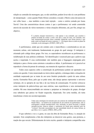 127
relação ao conteúdo da mensagem, que, se não satisfeitas, podem levar não só a um problema
de interpretação – como quando Pedro Orósio considera o recado o Morro como devaneios de
um velho louco –, mas também a uma total rejeição – como a estória contada por Joana
Xaviel. Uma das características desses contos é que a performance vai sendo construída
através da sucessão de vários momentos e várias situações diferentes, até, por fim, atingir seu
objetivo.
É a própria situação transmissiva, e não apenas o seu conteúdo, que constitui a
própria novidade do contar o conto: este não é, antes de mais, um conteúdo, mas
uma interpretação/execução desse conteúdo, dando-lhe uma forma precisa e que
pode variar em função de certos contextos. […] Só depois disso se entra no plano do
conteúdo, ou da mensagem. (JÚDICE, 2005, p.39)
A performance, ainda que em contato com o maravilhoso e constituindo-se em um
momento solene, está totalmente fundamentada no grupo do qual emerge. O intérprete é
orientado pelo código desse grupo. Por isso, os espectadores reconhecem na performance a
reelaboração de suas práticas cotidianas. Tal identificação é essencial para que a palavra seja
aceita e respeitada. E essa conformidade vale também para a linguagem empregada pelo
intérprete e para a forma como estrutura e encadeia as idéias. A performance só é possível ao
reproduzir a forma de pensar do sertanejo, sua maneira de organizar o discurso.
Todos esses aspectos sobre a constituição da performance podem ser apontados nos
contos em questão. Como mencionado no início deste capítulo, o destaque dado a situações de
oralidade surpreende por se tratar de um texto literário produzido a partir de uma cultura
escrita. Guimarães Rosa, pelo que se pode notar, não deseja apenas representar o universo
sertanejo, ele se apropria de sua fala e de sua forma de comunicação. O escritor coloca-se
como intérprete da palavra-força que suas estórias, suas experiências e seus ensinamentos
contêm. Há uma intencionalidade em retomar e perpetuar as interações de grupo, divulgar
essa sabedoria que parece ter ficado esquecida, desprezada. Em certa medida, ele tenta
transformar o leitor em ouvinte/espectador.
Todas estas estratégias de remissão para um contexto de oralidade têm também uma
função fática – na tentativa de recuperação de um contexto de performance, não se
restringindo à relação narrador/leitor, mas, incluindo, no pacto ficcional, a relação
narrador/ouvinte, tenta-se esbater o sentimento de ficção para substituir pelo de
“vivência” (havendo necessidade de criar teatralidade através de outras formas, já
que falta a voz e o gesto). (PIRES, 2005, p.296)
O que substitui a voz e o gesto, no caso da obra de Guimarães Rosa, é a atuação do
narrador. Este complementa a fala dos intérpretes ao descrever seus gestos, suas posturas, a
reação dos que ouvem. Diferentemente do texto escrito, quando o intérprete compartilha uma
 