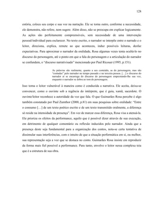 128
estória, coloca seu corpo e sua voz na narração. Ele se torna outro, conforme a necessidade,
ele demonstra, não refere, nem sugere. Além disso, não se preocupa em explicar logicamente.
As ações são perfeitamente compreensíveis, sem necessidade de uma intervenção
pessoal/individual para esclarecer. No texto escrito, o narrador se interpõe entre o narrado e o
leitor, direciona, explica, remete ao que aconteceu, induz possíveis leituras, desfaz
expectativas. Para aproximar o narrador da oralidade, Rosa algumas vezes tenta ocultá-lo no
discurso do personagem, até o ponto em que a fala do personagem e a articulação do narrador
se confundem, o “discurso narrativisado” mencionado por Paul Ricouer (1995, p.151).
As palavras são realmente, quanto a seu conteúdo, as do personagem, mas são
“contadas” pelo narrador no tempo passado e na terceira pessoa. […] o discurso do
narrador aí se encarrega do discurso do personagem emprestando-lhe sua voz,
enquanto o narrador se dobra ao tom do personagem.
Isso torna o leitor vulnerável à maneira como é conduzida a narrativa. Ele aceita, deixa-se
convencer, como o ouvinte sob a regência do intérprete, que é guia, xamã, sacerdote. O
ouvinte/leitor reconhece a autoridade da voz que fala. O que Guimarães Rosa percebe é algo
também constatado por Paul Zumthor (2000, p.81) em suas pesquisas sobre oralidade: “Entre
o consumo […] de um texto poético escrito e de um texto transmitido oralmente, a diferença
só reside na intensidade da presença”. Em vez de marcar essa diferença, Rosa visa a atenuá-la.
Ele prioriza os efeitos da performance, aquilo que é possível dizer através de sua execução,
em detrimento de qualquer comentário ou reflexão induzidos pelo narrador. Ainda que a
presença deste seja fundamental para a organização dos contos, nota-se certa tentativa de
dissimular suas interferências, com o intuito de que a situação performática em si, ou melhor,
sua representação seja a voz que se destaca no conto. Guimarães Rosa insiste em reproduzir
da forma mais fiel possível a performance. Para tanto, envolve o leitor nessa complexa teia
que é a estrutura de sua obra.
 