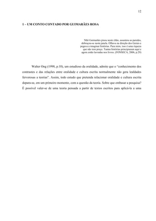 12
1 – UM CONTO CONTADO POR GUIMARÃES ROSA
Nhô Guimarães pisou neste chão, assuntou as paredes,
debruçou-se nesta janela. Olhava na direção dos Gerais e
pegava a imaginar histórias. Para mim, isso é uma riqueza
que não tem preço. Tantas histórias principiaram aqui e
agora estão lavradas nos livros. (FONSECA, 2006, p.29)
Walter Ong (1998, p.10), um estudioso da oralidade, admite que o “conhecimento dos
contrastes e das relações entre oralidade e cultura escrita normalmente não gera lealdades
fervorosas a teorias”. Assim, todo estudo que pretenda relacionar oralidade e cultura escrita
depara-se, em um primeiro momento, com a questão da teoria. Sobre que embasar a pesquisa?
É possível valer-se de uma teoria pensada a partir de textos escritos para aplicá-la a uma
produção artmltarr--3.74( )-170.248(t)-2.16558(e)3.74(o)-0.295585TJ-259.23325(3.74( )-170.248(t)-2.16558(e)3
 