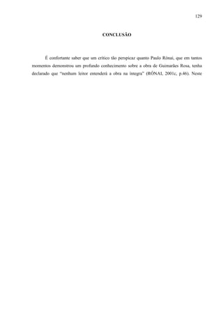 129
CONCLUSÃO
É confortante saber que um crítico tão perspicaz quanto Paulo Rónai, que em tantos
momentos demonstrou um profundo conhecimento sobre a obra de Guimarães Rosa, tenha
declarado que “nenhum leitor entenderá a obra na íntegra” (RÓNAI, 2001c, p.46). Neste
 