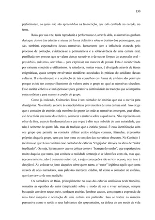 130
performance, os quais não são apreendidos na transcrição, que está centrada no enredo, no
tema.
Rosa, por sua vez, tenta reproduzir a performance e, através dela, as narrativas ganham
destaque dentro das estórias e atuam de forma definitiva sobre o destino dos personagens, que
são, também, espectadores dessas narrativas. Juntamente com a influência exercida pelo
processo de contação, evidencia-se a permanência e a sobrevivência de uma cultura oral,
partilhada por pessoas que se valem dessas narrativas e de outras formas de expressão oral –
provérbios, máximas, adivinhas – para expressar sua maneira de pensar. Esta é caracterizada
por extrema concisão e utilitarismo. A sabedoria, muitas vezes, é divulgada através de frases
enigmáticas, quase sempre envolvendo metáforas associadas às práticas do cotidiano dessas
culturas. O entendimento e a aceitação de tais conselhos em forma de estórias são possíveis
porque existe um compartilhamento de valores entre o grupo no qual as narrativas circulam.
Esse caráter coletivo é indispensável para garantir a continuidade da tradição que acompanha
essas estórias e para manter a coesão do grupo.
Como já indicado, Guimarães Rosa é um contador de estórias que usa a escrita para
divulgá-las. No entanto, recorre às características provenientes de uma cultura oral. Isso exige
que o contador de estórias seja membro do grupo de onde as narrativas emergem, quer dizer,
ele deve falar em nome do coletivo, conhecer a matéria sobre a qual narra. Não representa um
olhar de fora, aspecto fundamental para que o que é dito seja imbuído de uma autoridade, que
não é somente de quem fala, mas da tradição que a estória possui. É essa identificação com
seu grupo que permite ao contador utilizar certos códigos comuns, fórmulas, expressões
próprias daquele grupo, sem que isso torne os sentidos das narrativas obscuros. No Capítulo 1
mostrou-se que Rosa constrói esse contador de estórias “engajado” através da idéia de “autor
implicado”. Ou seja, há um autor que se coloca como o “homem do sertão”, que experienciou
muito daquilo que narra, que conhece a realidade sertaneja e se identifica com ela, mas que,
necessariamente, não é o mesmo autor real, a cujas concepções não se tem acesso, nem isso é
desejável. Ao colocar-se junto daqueles sobre quem narra, o “autor” legitima aquilo que conta
através de seus narradores, suas palavras merecem crédito, tal como o contador de estórias,
que é porta-voz de uma tradição.
Os narradores de Rosa, principalmente no caso das estórias analisadas neste trabalho,
somados às opiniões do autor (implicado) sobre o modo de ser e viver sertanejo, sempre
buscando conviver nesse meio, conhecer estórias, lembrar causos, constituem a expressão de
uma total simpatia e aceitação de uma cultura em particular. Isso se traduz na maneira
persuasiva como o sertão e seus habitantes são apresentados, na defesa de um modo de vida
 