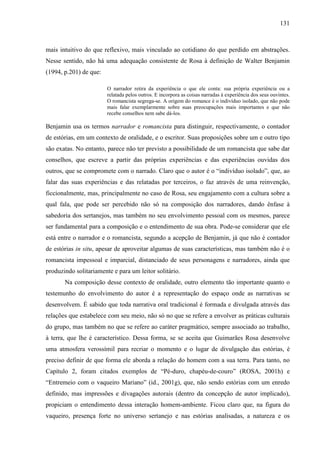 131
mais intuitivo do que reflexivo, mais vinculado ao cotidiano do que perdido em abstrações.
Nesse sentido, não há uma adequação consistente de Rosa à definição de Walter Benjamin
(1994, p.201) de que:
O narrador retira da experiência o que ele conta: sua própria experiência ou a
relatada pelos outros. E incorpora as coisas narradas à experiência dos seus ouvintes.
O romancista segrega-se. A origem do romance é o indivíduo isolado, que não pode
mais falar exemplarmente sobre suas preocupações mais importantes e que não
recebe conselhos nem sabe dá-los.
Benjamin usa os termos narrador e romancista para distinguir, respectivamente, o contador
de estórias, em um contexto de oralidade, e o escritor. Suas proposições sobre um e outro tipo
são exatas. No entanto, parece não ter previsto a possibilidade de um romancista que sabe dar
conselhos, que escreve a partir das próprias experiências e das experiências ouvidas dos
outros, que se compromete com o narrado. Claro que o autor é o “indivíduo isolado”, que, ao
falar das suas experiências e das relatadas por terceiros, o faz através de uma reinvenção,
ficcionalmente, mas, principalmente no caso de Rosa, seu engajamento com a cultura sobre a
qual fala, que pode ser percebido não só na composição dos narradores, dando ênfase à
sabedoria dos sertanejos, mas também no seu envolvimento pessoal com os mesmos, parece
ser fundamental para a composição e o entendimento de sua obra. Pode-se considerar que ele
está entre o narrador e o romancista, segundo a acepção de Benjamin, já que não é contador
de estórias in situ, apesar de aproveitar algumas de suas características, mas também não é o
romancista impessoal e imparcial, distanciado de seus personagens e narradores, ainda que
produzindo solitariamente e para um leitor solitário.
Na composição desse contexto de oralidade, outro elemento tão importante quanto o
testemunho do envolvimento do autor é a representação do espaço onde as narrativas se
desenvolvem. É sabido que toda narrativa oral tradicional é formada e divulgada através das
relações que estabelece com seu meio, não só no que se refere a envolver as práticas culturais
do grupo, mas também no que se refere ao caráter pragmático, sempre associado ao trabalho,
à terra, que lhe é característico. Dessa forma, se se aceita que Guimarães Rosa desenvolve
uma atmosfera verossímil para recriar o momento e o lugar de divulgação das estórias, é
preciso definir de que forma ele aborda a relação do homem com a sua terra. Para tanto, no
Capítulo 2, foram citados exemplos de “Pé-duro, chapéu-de-couro” (ROSA, 2001h) e
“Entremeio com o vaqueiro Mariano” (id., 2001g), que, não sendo estórias com um enredo
definido, mas impressões e divagações autorais (dentro da concepção de autor implicado),
propiciam o entendimento dessa interação homem-ambiente. Ficou claro que, na figura do
vaqueiro, presença forte no universo sertanejo e nas estórias analisadas, a natureza e os
 