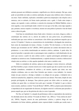 132
animais possuem um influência constante e significativa na vida do sertanejo. Daí que, como
pode ser percebido em todas as estórias analisadas, há quase uma simbiose entre o homem e
seu meio. Tudo é definido, explicado e entendido a partir da comparação e das relações com a
natureza, com os animais, de forma muito particular com o gado. A fusão entre tempo e
espaço, um regendo o outro, conforme o conceito de cronotopo de Mikhail Bakhtin, torna a
terra sagrada, e essa sacralização tende a intervir no uso que se faz dela, como algo sagrado e
que, portanto, merece respeito e reverência, mesmo em uma prática à primeira vista tão banal
como o aboio do gado.
Com base no entendimento dessa fusão entre o homem e seu meio, chega-se, então, à
constituição das estórias em si, através da análise de seus porta-vozes, da performance
realizada para que essas estórias se concretizem e dos efeitos que produzem naqueles que as
ouvem. O Capítulo 3 ilustrou as características de circularidade e divulgação das narrativas,
bem como da manutenção de temas e formas. A estória “Os três homens e o boi dos três
homens que inventaram um boi” (ROSA, 2001f) apresenta um contato não-natural entre os
produtores e a sua estória transformada em narrativa coletiva, anônima. A partir dela, foi
possível perceber a oposição entre os personagens mais complexos e individualizados de um
autor que escreve a partir de uma cultura escrita e aqueles personagens prototípicos que
compõem as narrativas orais. Fundamentalmente, o capítulo destacou a estreita e indissociável
relação entre as estórias e a vida, aquelas ajudando a dar rumo e sentido a esta.
Sobre os contadores de estórias, optou-se por empregar o termo intérprete, utilizado
por Paul Zumthor, já que o mesmo encerra em si todos aqueles que são os porta-vozes de uma
tradição (cantadores, contadores de estórias e, até mesmo, aqueles que citam, nas suas
relações cotidianas, uma ou outra frase formular que remete a essa tradição). Ao mesmo
tempo em que conserva e divulga a tradição e os códigos do seu grupo, o intérprete tem a
tarefa de reatualizá-los, adaptá-los, torná-los acessíveis aos demais. Para tanto, dispõe de uma
posição privilegiada, de destaque. Suas palavras geram um efeito sobre os ouvintes, que
confiam em quem fala e se deixam levar pelo que é narrado. O Capítulo 4, que se deteve
nesse assunto, analisou a estória “Cara-de-Bronze” (ROSA, 2001c), propícia para demonstrar
a importância de um organizador do discurso, de alguém sensível o suficiente para perceber a
poesia naquilo que, por ser tão próximo da vida, às vezes é ignorado.
Por fim, no Capítulo 5, a atuação da performance sobre os espectadores das narrativas
foi abordada através das estórias “O recado do Morro” (id., 2001c) e “Uma estória de amor”
(id., 2001b). Naquela, através de uma performance coletiva, a palavra chega até seu
destinatário de forma indireta, ganhando maior expressividade à medida que recebe mais e
 