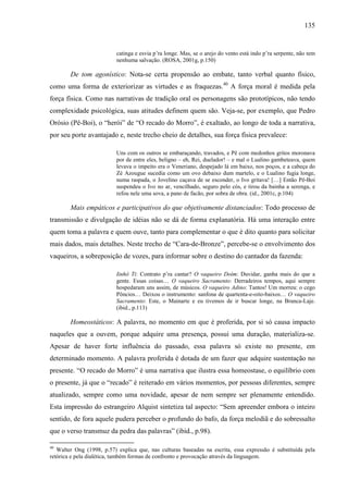 135
catinga e esvia p’ra longe. Mas, se o arejo do vento está indo p’ra serpente, não tem
nenhuma salvação. (ROSA, 2001g, p.150)
De tom agonístico: Nota-se certa propensão ao embate, tanto verbal quanto físico,
como uma forma de exteriorizar as virtudes e as fraquezas.40
A força moral é medida pela
força física. Como nas narrativas de tradição oral os personagens são prototípicos, não tendo
complexidade psicológica, suas atitudes definem quem são. Veja-se, por exemplo, que Pedro
Orósio (Pê-Boi), o “herói” de “O recado do Morro”, é exaltado, ao longo de toda a narrativa,
por seu porte avantajado e, neste trecho cheio de detalhes, sua força física prevalece:
Uns com os outros se embaraçando, travados, e Pê com medonhos gritos moronava
por de entre eles, beligno – eh, Rei, duelador! – e mal o Lualino gambeteava, quem
levava o impeito era o Veneriano, despejado lá em baixo, nos poços, e a cabeça do
Zé Azougue sucedia como um ovo debaixo dum martelo, e o Lualino fugia longe,
numa raspada, o Jovelino caçava de se esconder, o Ivo gritava! […] Então Pê-Boi
suspendeu o Ivo no ar, vencilhado, seguro pelo cós, e tirou da bainha a serenga, e
refou nele uma sova, a pano de facão, por sobra de obra. (id., 2001c, p.104)
Mais empáticos e participativos do que objetivamente distanciados: Todo processo de
transmissão e divulgação de idéias não se dá de forma explanatória. Há uma interação entre
quem toma a palavra e quem ouve, tanto para complementar o que é dito quanto para solicitar
mais dados, mais detalhes. Neste trecho de “Cara-de-Bronze”, percebe-se o envolvimento dos
vaqueiros, a sobreposição de vozes, para informar sobre o destino do cantador da fazenda:
Iinhô Ti: Contrato p’ra cantar? O vaqueiro Doím: Duvidar, ganha mais do que a
gente. Essas coisas… O vaqueiro Sacramento: Derradeiros tempos, aqui sempre
hospedaram uns assim, de músicos. O vaqueiro Adino: Tantos! Um morreu: o cego
Pôncios… Deixou o instrumento: sanfona de quartenta-e-oito-baixos… O vaqueiro
Sacramento: Este, o Mainarte e eu tivemos de ir buscar longe, na Branca-Laje.
(ibid., p.113)
Homeostáticos: A palavra, no momento em que é proferida, por si só causa impacto
naqueles que a ouvem, porque adquire uma presença, possui uma duração, materializa-se.
Apesar de haver forte influência do passado, essa palavra só existe no presente, em
determinado momento. A palavra proferida é dotada de um fazer que adquire sustentação no
presente. “O recado do Morro” é uma narrativa que ilustra essa homeostase, o equilíbrio com
o presente, já que o “recado” é reiterado em vários momentos, por pessoas diferentes, sempre
atualizado, sempre como uma novidade, apesar de nem sempre ser plenamente entendido.
Esta impressão do estrangeiro Alquist sintetiza tal aspecto: “Sem apreender embora o inteiro
sentido, de fora aquele pudera perceber o profundo do bafo, da força melodiã e do sobressalto
que o verso transmuz da pedra das palavras” (ibid., p.98).
40
Walter Ong (1998, p.57) explica que, nas culturas baseadas na escrita, essa expressão é substituída pela
retórica e pela dialética, também formas de confronto e provocação através da linguagem.
 