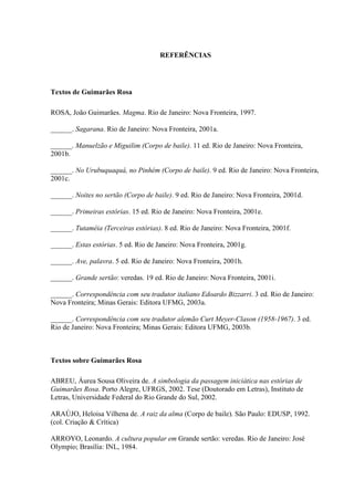 137
REFERÊNCIAS
Textos de Guimarães Rosa
ROSA, João Guimarães. Magma. Rio de Janeiro: Nova Fronteira, 1997.
______. Sagarana. Rio de Janeiro: Nova Fronteira, 2001a.
______. Manuelzão e Miguilim (Corpo de baile). 11 ed. Rio de Janeiro: Nova Fronteira,
2001b.
______. No Urubuquaquá, no Pinhém (Corpo de baile). 9 ed. Rio de Janeiro: Nova Fronteira,
2001c.
______. Noites no sertão (Corpo de baile). 9 ed. Rio de Janeiro: Nova Fronteira, 2001d.
______. Primeiras estórias. 15 ed. Rio de Janeiro: Nova Fronteira, 2001e.
______. Tutaméia (Terceiras estórias). 8 ed. Rio de Janeiro: Nova Fronteira, 2001f.
______. Estas estórias. 5 ed. Rio de Janeiro: Nova Fronteira, 2001g.
______. Ave, palavra. 5 ed. Rio de Janeiro: Nova Fronteira, 2001h.
______. Grande sertão: veredas. 19 ed. Rio de Janeiro: Nova Fronteira, 2001i.
______. Correspondência com seu tradutor italiano Edoardo Bizzarri. 3 ed. Rio de Janeiro:
Nova Fronteira; Minas Gerais: Editora UFMG, 2003a.
______. Correspondência com seu tradutor alemão Curt Meyer-Clason (1958-1967). 3 ed.
Rio de Janeiro: Nova Fronteira; Minas Gerais: Editora UFMG, 2003b.
Textos sobre Guimarães Rosa
ABREU, Áurea Sousa Oliveira de. A simbologia da passagem iniciática nas estórias de
Guimarães Rosa. Porto Alegre, UFRGS, 2002. Tese (Doutorado em Letras), Instituto de
Letras, Universidade Federal do Rio Grande do Sul, 2002.
ARAÚJO, Heloisa Vilhena de. A raiz da alma (Corpo de baile). São Paulo: EDUSP, 1992.
(col. Criação & Crítica)
ARROYO, Leonardo. A cultura popular em Grande sertão: veredas. Rio de Janeiro: José
Olympio; Brasília: INL, 1984.
 