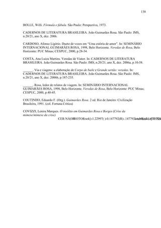138
BOLLE, Willi. Fórmula e fábula. São Paulo: Perspectiva, 1973.
CADERNOS DE LITERATURA BRASILEIRA. João Guimarães Rosa. São Paulo: IMS,
n.20/21, ano X, dez. 2006.
CARDOSO, Afonso Ligório. Dueto de vozes em “Uma estória de amor”. In: SEMINÁRIO
INTERNACIONAL GUIMARÃES ROSA, 1998, Belo Horizonte. Veredas de Rosa, Belo
Horizonte: PUC Minas; CESPUC, 2000, p.28-34.
COSTA, Ana Luiza Martins. Veredas de Viator. In: CADERNOS DE LITERATURA
BRASILEIRA. João Guimarães Rosa. São Paulo: IMS, n.20/21, ano X, dez. 2006a, p.10-58.
______. Via e viagens: a elaboração de Corpo de baile e Grande sertão: veredas. In:
CADERNOS DE LITERATURA BRASILEIRA. João Guimarães Rosa. São Paulo: IMS,
n.20/21, ano X, dez. 2006b, p.187-235.
______. Rosa, ledor de relatos de viagem. In: SEMINÁRIO INTERNACIONAL
GUIMARÃES ROSA, 1998, Belo Horizonte. Veredas de Rosa, Belo Horizonte: PUC Minas;
CESPUC, 2000, p.40-45.
COUTINHO, Eduardo F. (Org.). Guimarães Rosa. 2 ed. Rio de Janeiro: Civilização
Brasileira, 1991. (col. Fortuna Crítica)
COVIZZI, Lenira Marques. O insólito em Guimarães Rosa e Borges (Crise da
mimese/mimese da crise)
CER:NÁORROTORra4()-1.22997( )-0.147792(R)-.147792a tunRastiio61035(e
 