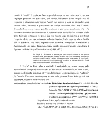 13
espécie de “teoria”. A opção por fixar no papel elementos de uma cultura oral – com sua
linguagem particular, seus porta-vozes, suas canções, suas crenças e seus códigos – não só
representa o interesse do autor por um “tema”, mas também o torna um divulgador dessa
mesma cultura, indicando a possibilidade do diálogo harmonioso entre oral e escrito.
Guimarães Rosa coloca-se como guardião e detentor da palavra que circula entre o “povo”,
mais especificamente entre os sertanejos. A responsabilidade que ele impõe a si mesmo, tendo
como base suas declarações e o espaço que essa palavra ocupa em sua obra, é a de tentar
conquistar o leitor para esse universo da oralidade, das situações de grupo, da relação da vida
com as narrativas. Para tanto, empenha-se em esclarecer, exemplificar e demonstrar o
funcionamento e os efeitos das estórias. Nesse sentido, seu comportamento assemelha-se à
figura do xamã descrita por Nicolau Sevcenko (1998, p.125):
Sua função é a de arrastar as pessoas para uma travessia, durante a qual elas se
desprendem das referências do dia-a-dia, e assim, inseguras, assustadas, confusas, se
entregam à sua orientação, vivendo um modo superior, mais elevado de experiência,
para retornarem depois transformadas pela vertigem do sagrado, que lhes ficará
impresso na memória pelo resto de suas vidas.
A “teoria” de Rosa sobre a oralidade é evidenciada, ao mesmo tempo, pelo
aproveitamento de aspectos da cultura oral nos seus textos e por suas reflexões sobre o tema,
as quais são difundidas através de entrevistas, depoimentos e, principalmente, nos “prefácios”
de Tutaméia. Entretanto, mesmo quando se nota maior presença de um Autor por trás das
declarações,
 